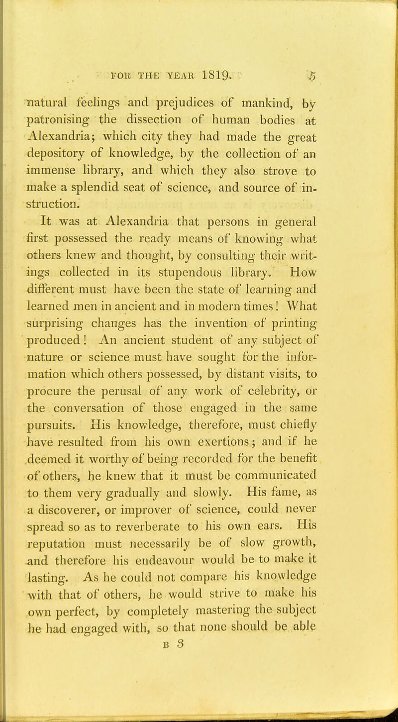 natural feelings and prejudices of mankind, by patronising the dissection of human bodies at Alexandria; which city they had made the great depository of knowledge, by the collection of an immense library, and which they also strove to make a splendid seat of science, and source of in- struction. It was at Alexandria that persons in general first possessed the ready means of knowing what others knew and thought, by consulting their writ- ings collected in its stupendous library. How different must liave been the state of learning and learned men in ancient and in modern times! What surprising changes has the invention of printing produced ! An ancient student of any subject of nature or science must have sought for the infor- mation which others possessed, by distant visits, to procure the perusal of any work of celebrity, or the conversation of those engaged in the same pursuits. His knowledge, therefore, must chiefly have resulted from his own exertions; and if he deemed it worthy of being recorded for the benefit of others, he knew that it must be communicated to them very gradually and slowly. His fame, as a discoverer, or improver of science, could never spread so as to reverberate to his own ears. His reputation must necessarily be of slow growth, 4ind therefore his endeavour would be to make it lasting. As he could not compare his knowledge with that of others, he would strive to make his own perfect, by completely mastering the subject he had engaged with, so that none should be able B 3