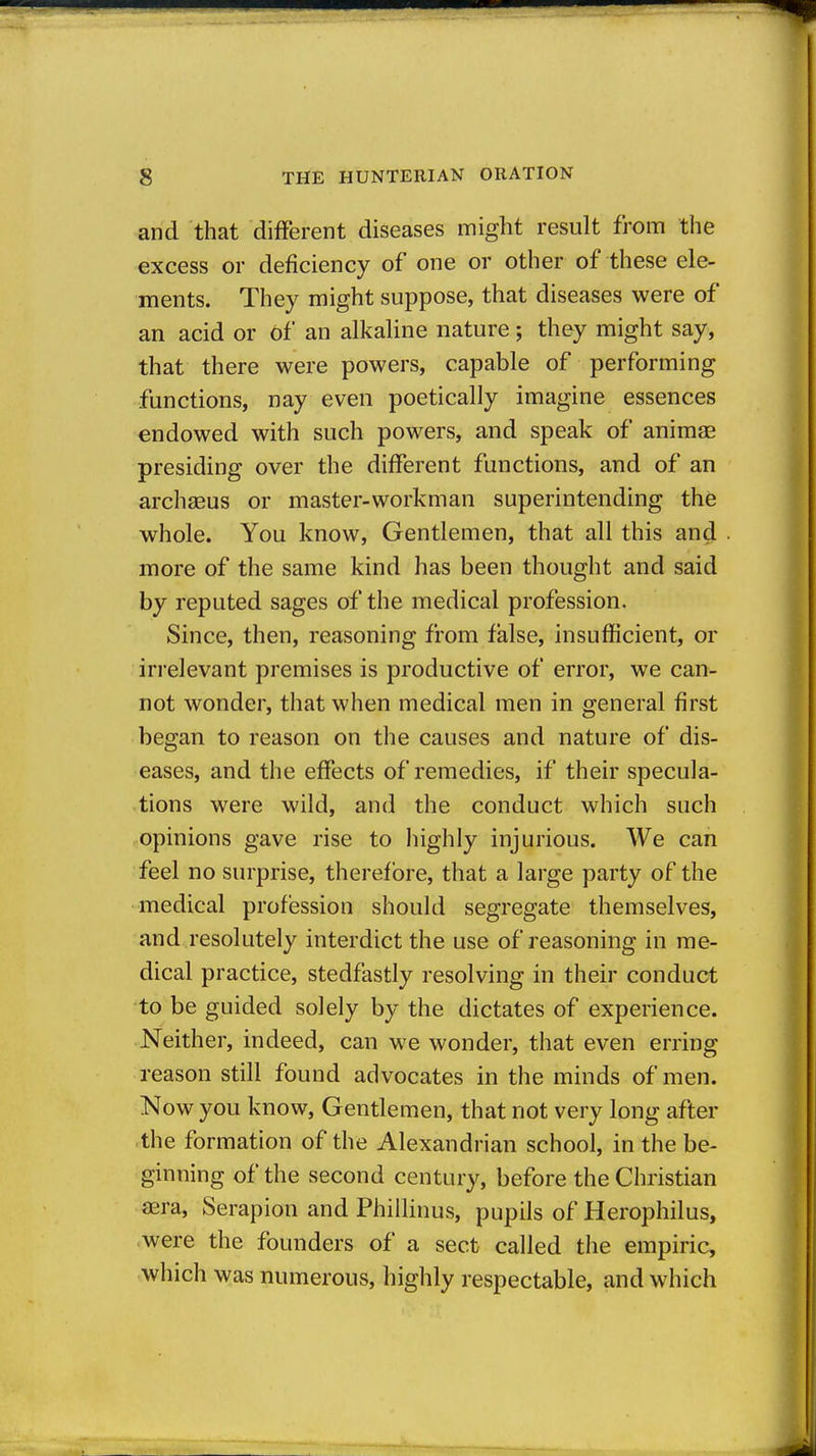 and that different diseases might result from the excess or deficiency of one or other of these ele- ments. They might suppose, that diseases were of an acid or Of an alkaline nature; they might say, that there were powers, capable of performing functions, nay even poetically imagine essences endowed with such powers, and speak of animae presiding over the different functions, and of an archasus or master-workman superintending the whole. You know, Gentlemen, that all this and more of the same kind has been thought and said by reputed sages of the medical profession. Since, then, reasoning from false, insufficient, or irrelevant premises is productive of error, we can- not wonder, that when medical men in general first began to reason on the causes and nature of dis- eases, and the effects of remedies, if their specula- tions were wild, and the conduct which such opinions gave rise to highly injurious. We can feel no surprise, therefore, that a large party of the medical profession should segregate themselves, and resolutely interdict the use of reasoning in me- dical practice, stedfastly resolving in their conduct to be guided solely by the dictates of experience. Neither, indeed, can we wonder, that even erring reason still found advocates in the minds of men. Now you know. Gentlemen, that not very long after the formation of the Alexandrian school, in the be- ginning of the second century, before the Christian aera, Serapion and Phillinus, pupils of Herophilus, -were the founders of a sect called the empiric, which was numerous, highly respectable, and which