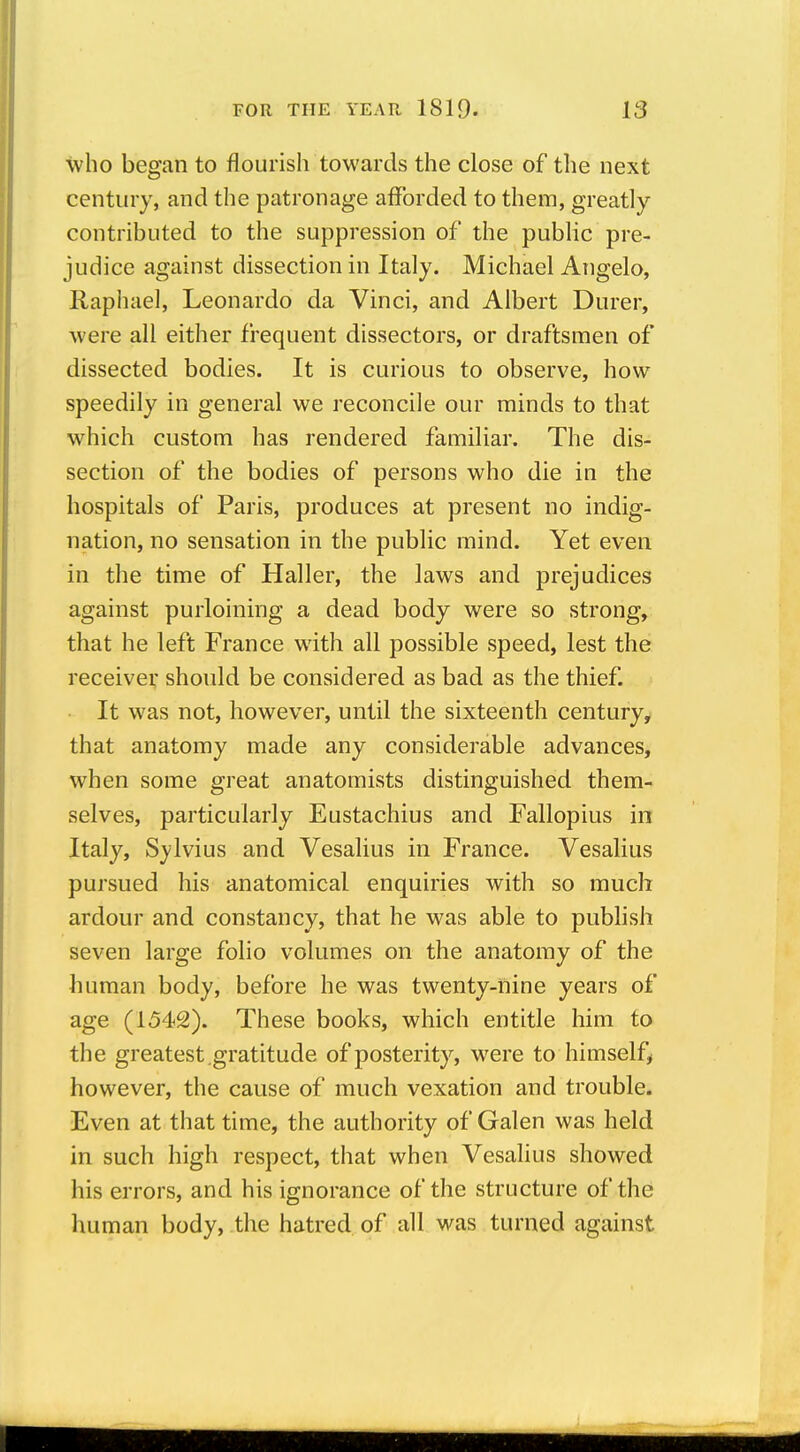 who began to flourish towards the close of the next century, and the patronage afforded to them, greatly- contributed to the suppression of the public pre- judice against dissection in Italy. Michael Angelo, Raphael, Leonardo da Vinci, and Albert Durer, were all either frequent dissectors, or draftsmen of dissected bodies. It is curious to observe, how speedily in general we reconcile our minds to that which custom has rendered familiar. The dis- section of the bodies of persons who die in the hospitals of Paris, produces at present no indig- nation, no sensation in the public mind. Yet even in the time of Haller, the laws and prejudices against purloining a dead body were so strong, that he left France with all possible speed, lest the receiver should be considered as bad as the thief. It was not, however, until the sixteenth century, that anatomy made any considerable advances, when some great anatomists distinguished them- selves, particularly Eustachius and Fallopius in Italy, Sylvius and Vesalius in France. Vesalius pursued his anatomical enquiries with so much ardour and constancy, that he was able to publish seven large folio volumes on the anatomy of the human body, before he was twenty-nine years of age (1542). These books, which entitle him to the greatest.gratitude of posterity, were to himself^ however, the cause of much vexation and trouble. Even at that time, the authority of Galen was held in such high respect, that when Vesalius showed his errors, and his ignorance of the structure of the human body, the hatred of all was turned against