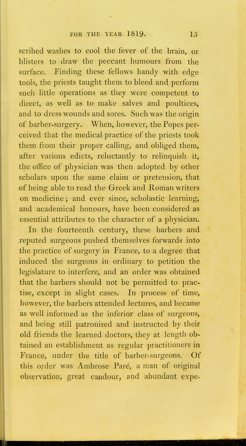 scribed washes to cool the fever of the brain, or blisters to draw the peccant humours from the surface. Finding these fellows handy with edge tools, the priests taught them to bleed and perform such little operations as they were competent to direct, as well as to make salves and poultices, and to dress wounds and sores. Such was the origin of barber-surgery. When, however, the Popes per- ceived that the medical practice of the priests took them from their proper calling, and obliged them, after various edicts, reluctantly to relinquish it, the office of physician was then adopted by other scholars upon the same claim or pretension, that of being able to read the Greek and Roman writers on medicine; and ever since, scholastic learning, and academical honours, have been considered as essential attributes to the character of a physician. In the fourteenth century, these barbers and reputed surgeons pushed themselves forwards into the practice of surgery in France, to a degree that induced the surgeons in ordinary to petition the legislature to interfere, and an order was obtained that the barbers should not be permitted to prac- tise, except in slight cases. In process of time, however, the barbers attended lectures, and became as well informed as the inferior class of surgeons, and being still patronised and instructed by their old friends the learned doctors, they at length ob- tained an establishment as regular practitioners in France, under the title of barber-surgeons. Of this order was Ambrose Pare, a man of original observation, great candour, and abundant expe-