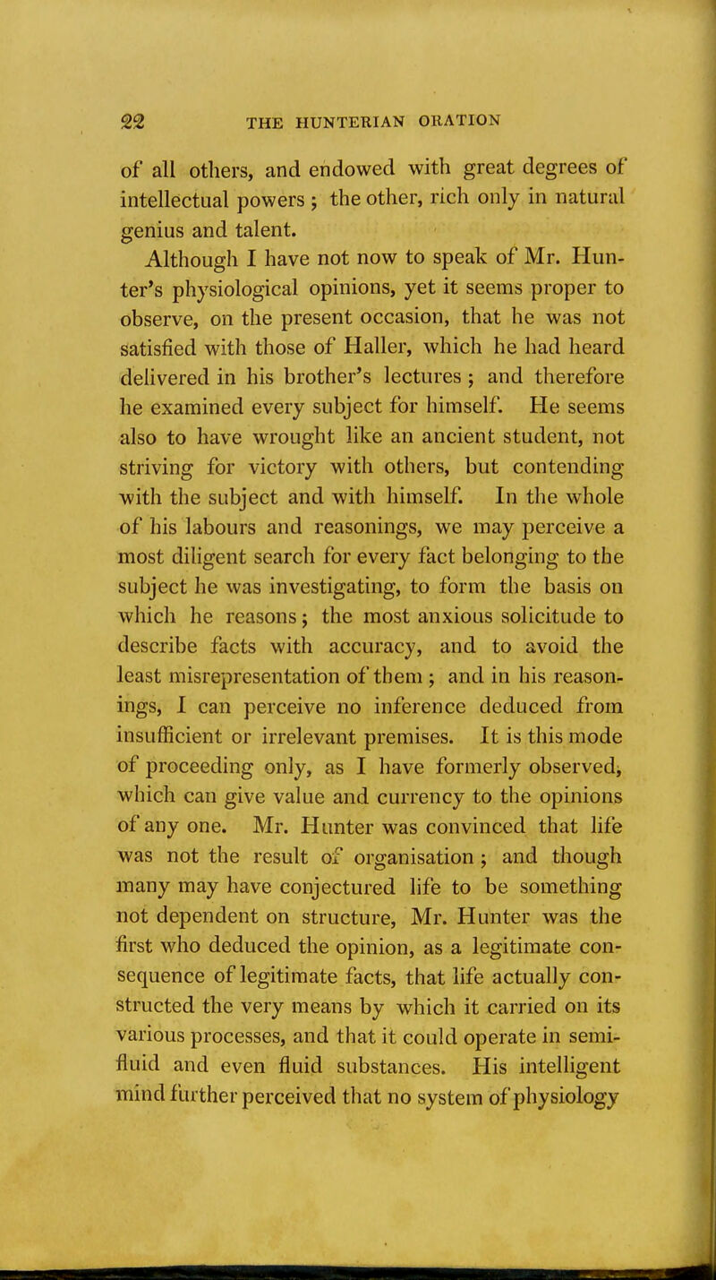 of all Others, and endowed with great degrees of intellectual powers ; the other, rich only in natural genius and talent. Although I have not now to speak of Mr. Hun- ter's physiological opinions, yet it seems proper to observe, on the present occasion, that he was not satisfied with those of Haller, which he had heard deUvered in his brother's lectures; and therefore he examined every subject for himself. He seems also to have wrought like an ancient student, not striving for victory with others, but contending with the subject and with himself. In the whole of his labours and reasonings, we may perceive a most diligent search for every fact belonging to the subject he was investigating, to form the basis on which he reasons j the most anxious solicitude to describe facts with accuracy, and to avoid the least misrepresentation of them; and in his reason- ings, 1 can perceive no inference deduced from insufficient or irrelevant premises. It is this mode of proceeding only, as I have formerly observed, which can give value and currency to the opinions of any one. Mr. Hunter was convinced that life was not the result of organisation ; and though many may have conjectured life to be something not dependent on structure, Mr. Hunter was the first who deduced the opinion, as a legitimate con- sequence of legitimate facts, that life actually con- structed the very means by which it carried on its various processes, and that it could operate in semi- fluid and even fluid substances. His intelligent mind farther perceived that no system of physiology