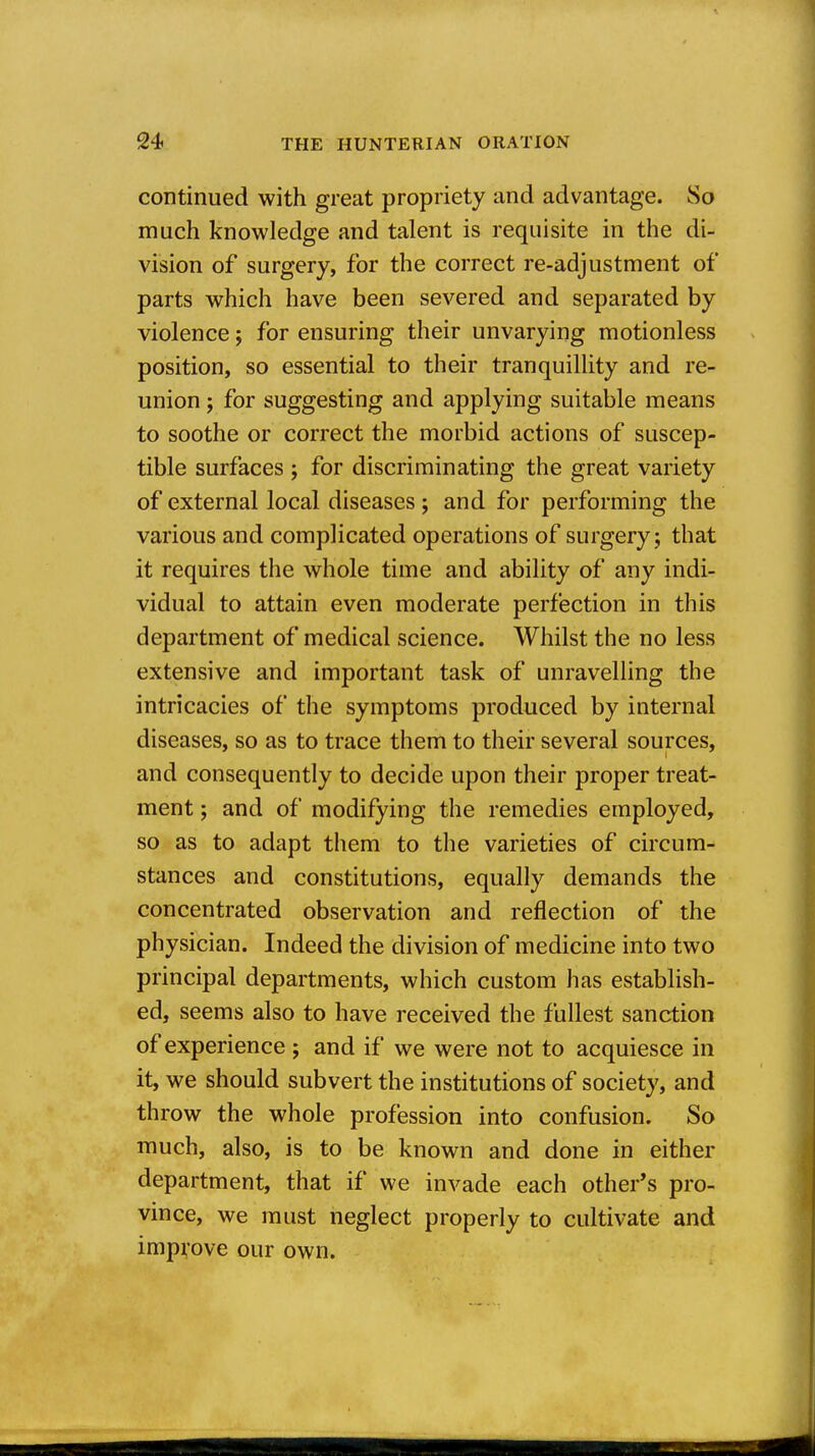 continued with great propriety and advantage. So much knowledge and talent is requisite in the di- vision of surgery, for the correct re-adjustment of parts which have been severed and separated by violence; for ensuring their unvarying motionless position, so essential to their tranquillity and re- union ; for suggesting and applying suitable means to soothe or correct the morbid actions of suscep- tible surfaces ; for discriminating the great variety of external local diseases; and for performing the various and complicated operations of surgery ; that it requires the whole time and ability of any indi- vidual to attain even moderate perfection in this department of medical science. Whilst the no less extensive and important task of unravelling the intricacies of the symptoms produced by internal diseases, so as to trace them to their several sources, and consequently to decide upon their proper treat- ment ; and of modifying the remedies employed, so as to adapt them to the varieties of circum- stances and constitutions, equally demands the concentrated observation and reflection of the physician. Indeed the division of medicine into two principal departments, which custom has establish- ed, seems also to have received the fullest sanction of experience ; and if we were not to acquiesce in it, we should subvert the institutions of society, and throw the whole profession into confusion. So much, also, is to be known and done in either department, that if we invade each other's pro- vince, we must neglect properly to cultivate and improve our own.