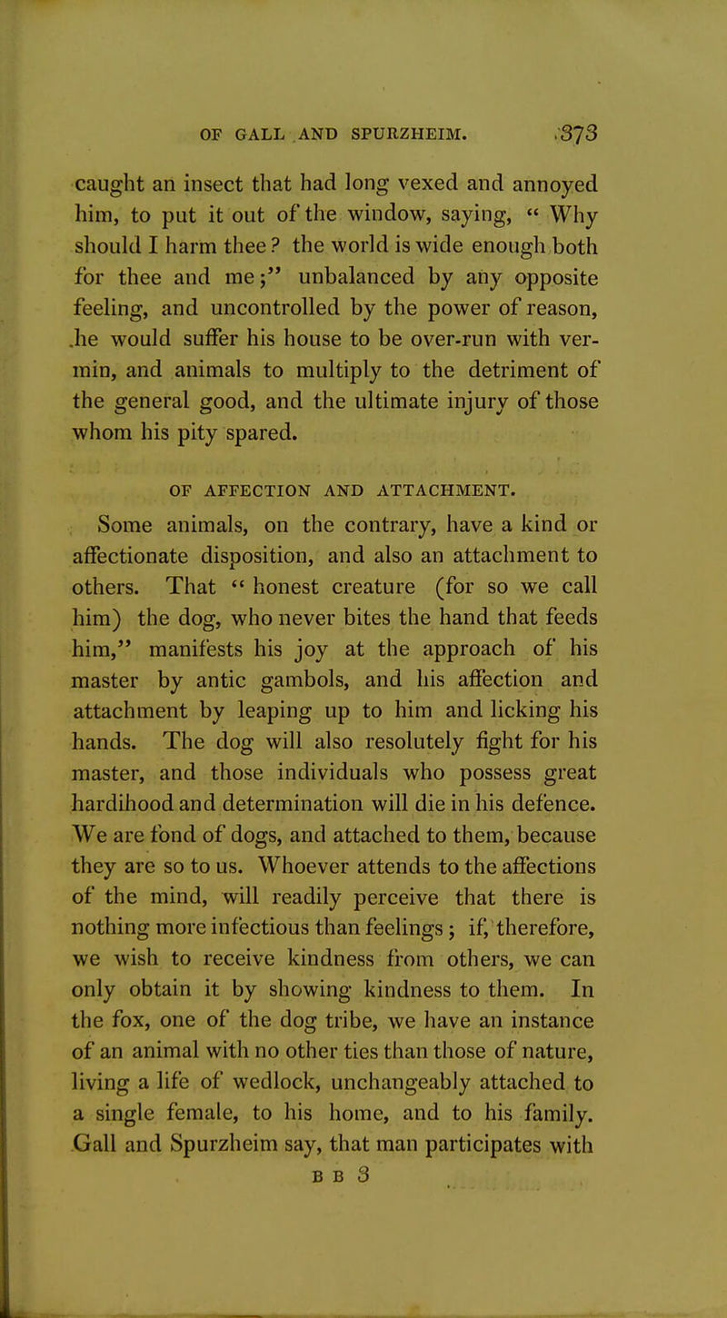 caught an insect that had long vexed and annoyed him, to put it out of the window, saying, « Why should I harm thee ? the world is wide enough both for thee and meunbalanced by any opposite feeling, and uncontrolled by the power of reason, .he would suffer his house to be over-run with ver- min, and animals to multiply to the detriment of the general good, and the ultimate injury of those whom his pity spared. OF AFFECTION AND ATTACHMENT. Some animals, on the contrary, have a kind or affectionate disposition, and also an attachment to others. That  honest creature (for so we call him) the dog, who never bites the hand that feeds him, manifests his joy at the approach of his master by antic gambols, and his affection and attachment by leaping up to him and licking his hands. The dog will also resolutely fight for his master, and those individuals who possess great hardihood and determination will die in his defence. We are fond of dogs, and attached to them, because they are so to us. Whoever attends to the affections of the mind, will readily perceive that there is nothing more infectious than feelings ; if, therefore, we wish to receive kindness from others, we can only obtain it by showing kindness to them. In the fox, one of the dog tribe, we have an instance of an animal with no other ties than those of nature, living a life of wedlock, unchangeably attached to a single female, to his home, and to his family. Gall and Spurzheim say, that man participates with B B 3