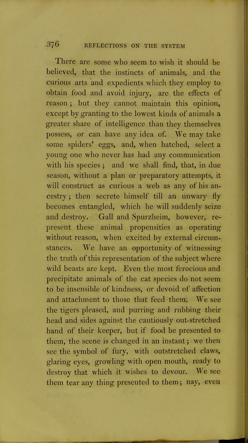 There are some who seem to wish it should be beheved, that the instincts of animals, and the curious arts and expedients which they employ to obtain food and avoid injury, are the effects of reason ; but they cannot maintain this opinion, except by granting to the lowest kinds of animals a greater share of intelligence than they themselves possess, or can have any idea of. We may take some spiders' eggs, and, when hatched, select a young one who never has had any communication with his species; and we shall find, that, in due season, without a plan or preparatory attempts, it will construct as curious a web as any of his an- cestry ; then secrete himself till an unwary fly becomes entangled, which he will suddenly seize and destroy. Gall and Spurzheim, however, re- present these animal propensities as operating without reason, when excited by external circum- stances. We have an opportunity of witnessing the truth of this representation of the subject where wild beasts are kept. Even the most ferocious and precipitate animals of the cat species do not seem to be insensible of kindness, or devoid of affection and attachment to those that feed them. We see the tigers pleased, and purring and rubbing their head and sides against the cautiously out-stretched hand of their keeper, but if food be presented to them, the scene is changed in an instant; we then see the symbol of fury, with outstretched claws, glaring eyes, growling with open mouth, ready to destroy that which it wishes to devour. We see them tear any thing presented to them j nay, even