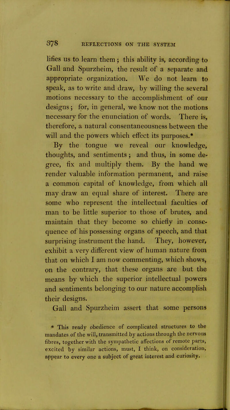 lifies US to learn them j this ability is, according to Gall and Spurzheim, the result of a separate and appropriate organization. We do not learn to speak, as to write and draw, by willing the several motions necessary to the accomplishment of our designs; for, in general, we know not the motions necessary for the enunciation of words. There is, therefore, a natural consentaneousness between the will and the powers which effect its purposes.* By the tongue we reveal our knowledge, thoughts, and sentiments; and thus, in some de- gree, fix and multiply them. By the hand we render valuable information permanent, and raise a common capital of knowledge, from which all may draw an equal share of interest. There are some who represent the intellectual faculties of man to be little superior to those of brutes, and maintain that they become so chiefly in conse- quence of his possessing organs of speech, and that surprising instrument the hand. They, however, exhibit a very different view of human nature from that on which I am now commenting, which shows, on the contrary, that these organs are but the means by which the superior intellectual powers and sentiments belonging to our nature accomplish their designs. Gall and Spurzheim assert that some persons * This ready obedience of complicated structures to the mandates of the will, transmitted by actions through the nervous fibres, together with the sympathetic affections of remote parts, excited by similar actions, must, I think, on consideration, appear to every one a subject of great interest and curiosity.