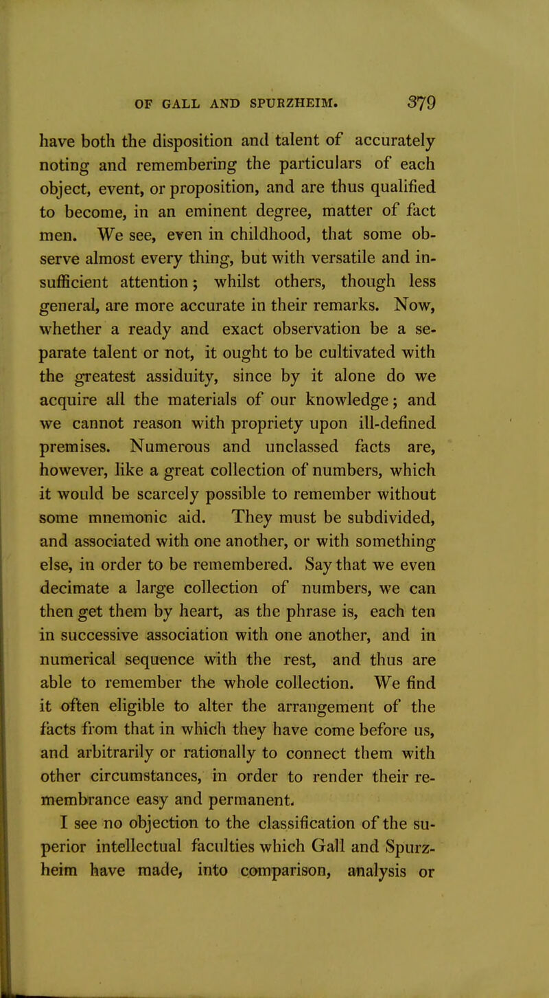 have both the disposition and talent of accurately noting and remembering the particulars of each object, event, or proposition, and are thus qualified to become, in an eminent degree, matter of fact men. We see, even in childhood, that some ob- serve almost every thing, but with versatile and in- sufficient attention; whilst others, though less general, are more accurate in their remarks. Now, whether a ready and exact observation be a se- parate talent or not, it ought to be cultivated with the greatest assiduity, since by it alone do we acquire all the materials of our knowledge; and we cannot reason with propriety upon ill-defined premises. Numerous and unclassed facts are, however, like a great collection of numbers, which it would be scarcely possible to remember without some mnemonic aid. They must be subdivided, and associated with one another, or with something else, in order to be remembered. Say that we even decimate a large collection of numbers, we can then get them by heart, as the phrase is, each ten in successive association with one another, and in numerical sequence with the rest, and thus are able to remember th-e whole collection. We find it often eligible to alter the arrangement of the facts from that in which they have come before us, and arbitrarily or rationally to connect them with other circumstances, in order to render their re- membrance easy and permanent I see no objection to the classification of the su- perior intellectual faculties which Gall and Spurz- heim have made, into comparison, analysis or