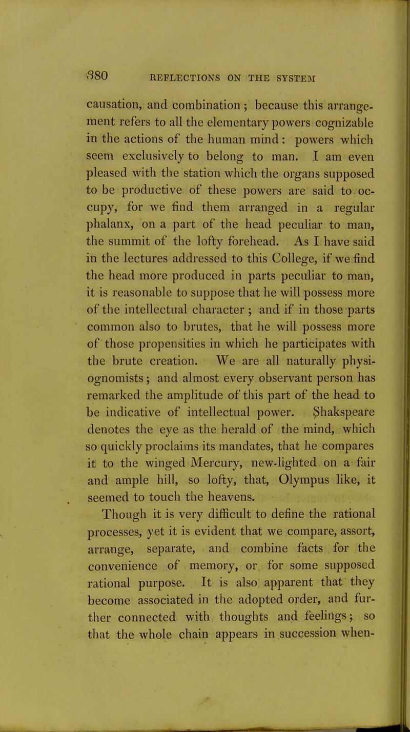 causation, and combination ; because this arrange- ment refers to all the elementary powers cognizable in the actions of the human mind: powers which seem exclusively to belong to man. I am even pleased Mnth the station which the organs supposed to be productive of these powers are said to oc- cupy, for we find them arranged in a regular phalanx, on a part of the head peculiar to man, the summit of the lofty forehead. As I have said in the lectures addressed to this College, if we find the head more produced in parts peculiar to man, it is reasonable to suppose that he will possess more of the intellectual character ; and if in those parts common also to brutes, that he will possess more of those propensities in which he participates with the brute creation. We are all naturally physi- ognomists ; and almost every observant person has remarked the amplitude of this part of the head to be indicative of intellectual power. ^hakspeare denotes the eye as the herald of the mind, which so quickly proclaims its mandates, that he compares it to the winged Mercury, new-lighted on a fair and ample hill, so lofty, that, Olympus like, it seemed to touch the heavens. Though it is very difficult to define the rational processes, yet it is evident that we compare, assort, arrange, separate, and combine facts for the convenience of memory, or for some supposed rational purpose. It is also apparent that they become associated in the adopted order, and fur- ther connected with thoughts and feelings; so that the whole chain appears in succession when-