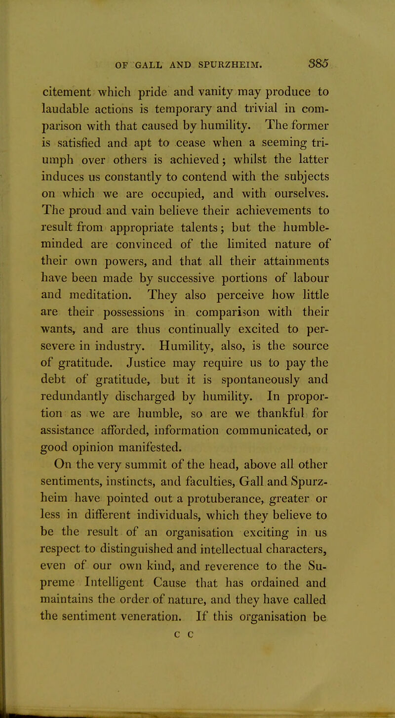 citement which pride and vanity may produce to laudable actions is temporary and trivial in com- parison with that caused by humility. The former is satisfied and apt to cease when a seeming tri- umph over others is achieved; whilst the latter induces us constantly to contend with the subjects on which we are occupied, and with ourselves. The proud and vain believe their achievements to result from appropriate talents; but the humble- minded are convinced of the limited nature of their own powers, and that all their attainments have been made by successive portions of labour and meditation. They also perceive how little are their possessions in comparison with their wants, and are thus continually excited to per- severe in industry. Humility, also, is the source of gratitude. Justice may require us to pay the debt of gratitude, but it is spontaneously and redundantly discharged by humility. In propor- tion as we are humble, so are we thankful for assistance afforded, information communicated, or good opinion manifested. On the very summit of the head, above all other sentiments, instincts, and faculties. Gall and Spurz- heim have pointed out a protuberance, greater or less in different individuals, which they believe to be the result of an organisation exciting in us respect to distinguished and intellectual characters, even of our own kind, and reverence to the Su- preme Intelligent Cause that has ordained and maintains the order of nature, and they have called the sentiment veneration. If this organisation be c c