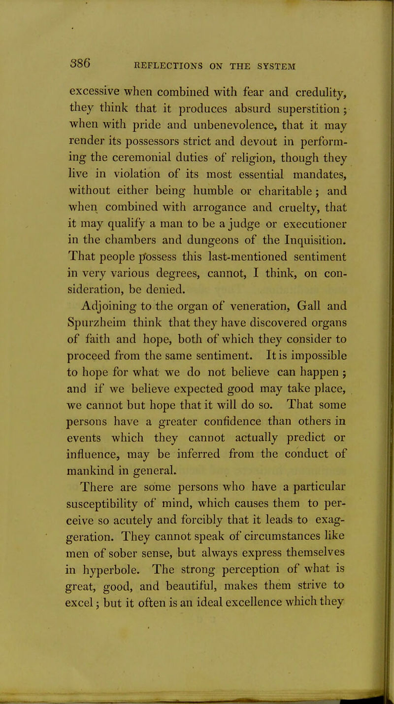 excessive when combined with fear and credulity, they think that it produces absurd superstition; when with pride and unbenevolence, that it may render its possessors strict and devout in perform- ing the ceremonial duties of religion, though they live in violation of its most essential mandates, without either being humble or charitable; and when combined with arrogance and cruelty, that it may qualify a man to be a judge or executioner in the chambers and dungeons of the Inquisition. That people j/ossess this last-mentioned sentiment in very various degrees, cannot, I think, on con- sideration, be denied. Adjoining to the organ of veneration. Gall and Spurzheim think that they have discovered organs of faith and hope, both of which they consider to proceed from the same sentiment. It is impossible to hope for what we do not believe can happen ; and if we believe expected good may take place, we cannot but hope that it will do so. That some persons have a greater confidence than others in events which they cannot actually predict or influence, may be inferred from the conduct of mankind in general. There are some persons who have a particular susceptibility of mind, which causes them to per- ceive so acutely and forcibly that it leads to exag- geration. They cannot speak of circumstances like men of sober sense, but always express themselves in hyperbole. The strong perception of what is great, good, and beautiful, makes them strive to excel; but it often is an ideal excellence which they