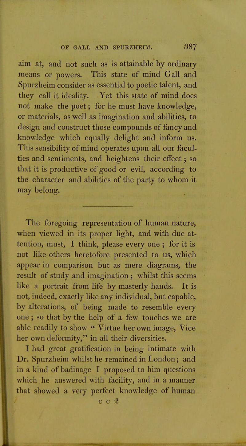 aim at, and not such as is attainable by ordinary means or powers. This state of mind Gall and Spurzheim consider as essential to poetic talent, and they call it ideality. Yet this state of mind does not make the poet; for he must have knowledge, or materials, as well as imagination and abilities, to design and construct those compounds of fancy and knowledge which equally delight and inform us. This sensibility of mind operates upon all our facul- ties and sentiments, and heightens their effect; so that it is productive of good or evil, according to the character and abilities of the party to whom it may belong. The foregoing representation of human nature, when viewed in its proper light, and with due at- tention, must, I think, please every one ; for it is not like others heretofore presented to us, which appear in comparison but as mere diagrams, the result of study and imagination ; whilst this seems like a portrait from life by masterly hands. It is not, indeed, exactly like any individual, but capable, by alterations, of being made to resemble every one ; so that by the help of a few touches we are able readily to show  Virtue her own image. Vice her own deformity,*' in all their diversities. I had great gratification in being intimate with Dr. Spurzheim whilst he remained in London; and in a kind of badinage I proposed to him questions which he answered with facility, and in a manner that showed a very perfect knowledge of human