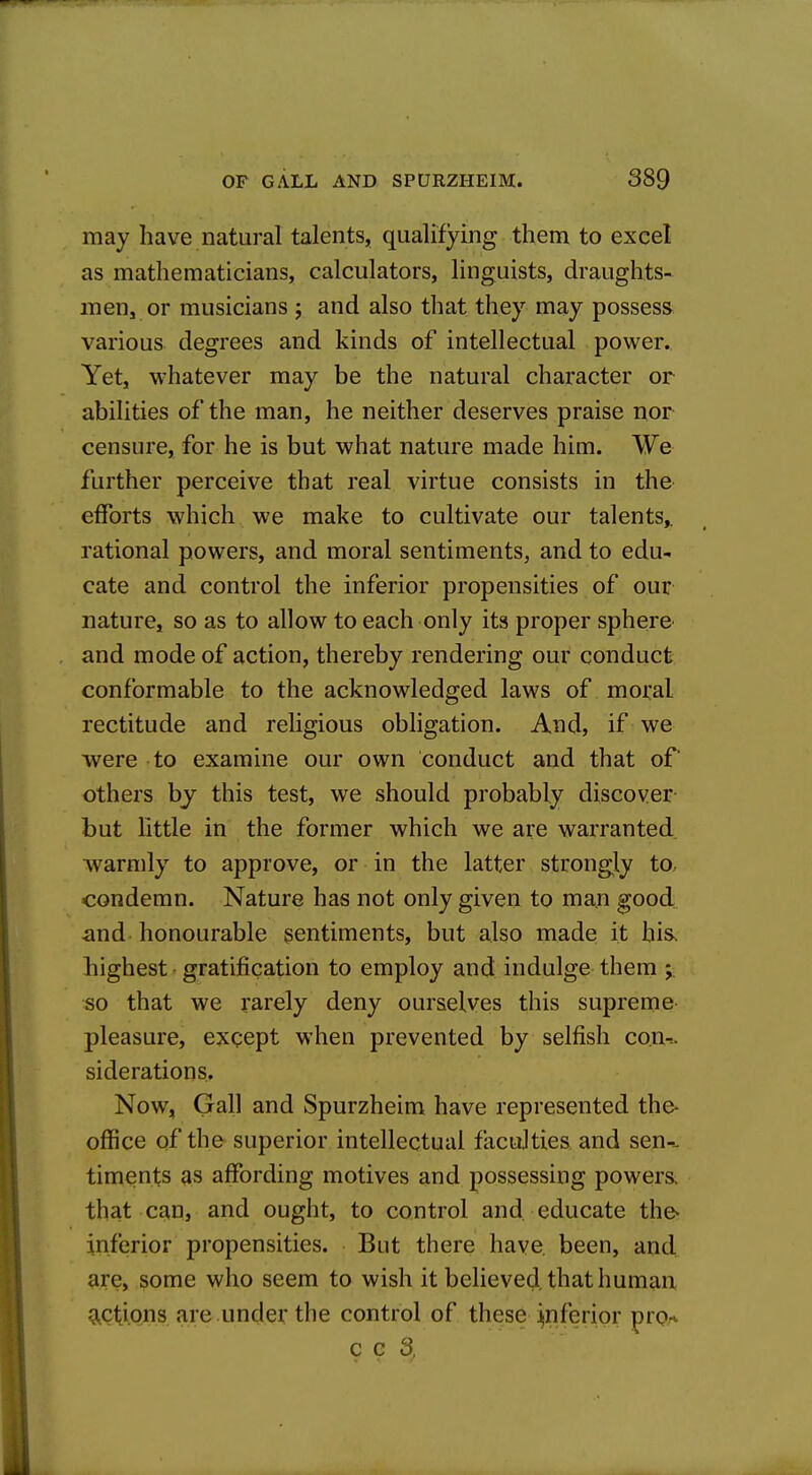 may have natural talents, qualifying them to excel as mathematicians, calculators, linguists, draughts- men, or musicians j and also that they may possess various degrees and kinds of intellectual power. Yet, whatever may be the natural character or abilities of the man, he neither deserves praise nor censure, for he is but what nature made him. We further perceive that real virtue consists in the efforts which we make to cultivate our talents,, rational powers, and moral sentiments, and to edu- cate and control the inferior propensities of our nature, so as to allow to each only its proper sphere and mode of action, thereby rendering our conduct conformable to the acknowledged laws of moral rectitude and religious obligation. And, if we were to examine our own conduct and that of others bj this test, we should probably discover but little in the former which we are warranted ■warmly to approve, or in the latter strongly to, condemn. Nature has not only given to man good and honourable sentiments, but also made it his. highest ■ gratification to employ and indulge them j so that we rarely deny ourselves this supreme pleasure, except when prevented by selfish con-^ siderations. Now, Gall and Spurzheim have represented the- office of the superior intellectual faculties and sen-- timents as affording motives and possessing powers, that can, and ought, to control and. educate the* inferior propensities. But there have, been, and are, some who seem to wish it believed, that human g^ctions are .under the control of these inferior pror* c c 3,