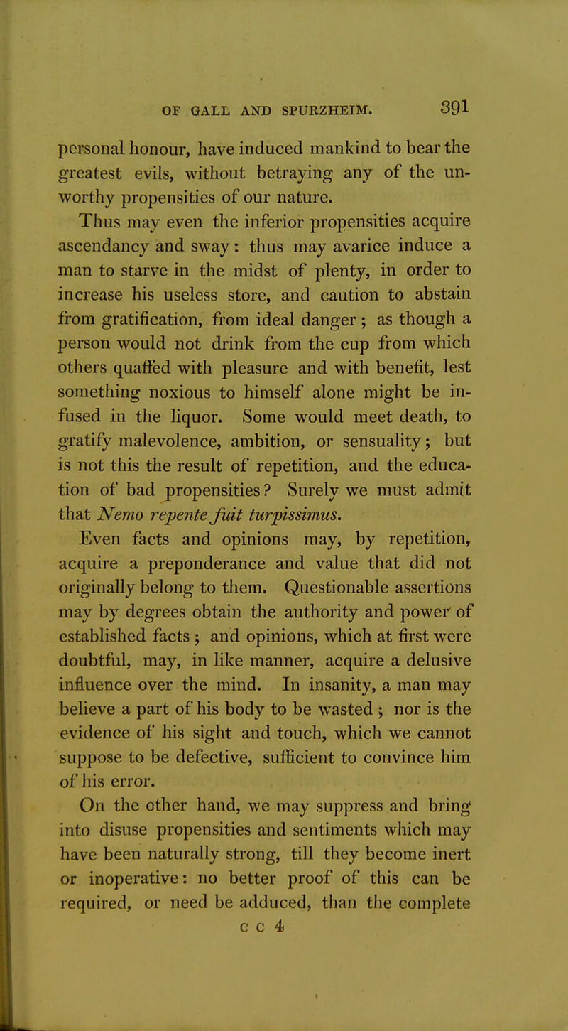 personal honour, have induced mankind to bear the greatest evils, without betraying any of the un- worthy propensities of our nature. Thus may even the inferior propensities acquire ascendancy and sway: thus may avarice induce a man to starve in the midst of plenty, in order to increase his useless store, and caution to abstain from gratification, from ideal danger ; as though a person would not drink from the cup from which others quaffed with pleasure and with benefit, lest something noxious to himself alone might be in- fused in the liquor. Some would meet death, to gratify malevolence, ambition, or sensuality; but is not this the result of repetition, and the educa- tion of bad propensities ? Surely we must admit that Nemo repente fait turptssimus. Even facts and opinions may, by repetition, acquire a preponderance and value that did not originally belong to them. Questionable assertions may by degrees obtain the authority and power' of established facts ; and opinions, which at first were doubtful, may, in like manner, acquire a delusive influence over the mind. In insanity, a man may believe a part of his body to be wasted ; nor is the evidence of his sight and touch, which we cannot suppose to be defective, sufficient to convince him of his error. On the other hand, we may suppress and bring into disuse propensities and sentiments which may have been naturally strong, till they become inert or inoperative: no better proof of this can be required, or need be adduced, than the complete c c 4