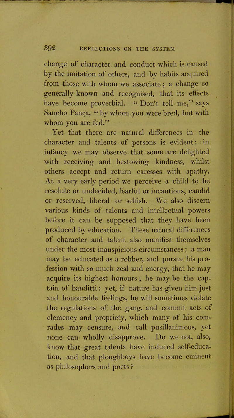 change of character and conduct which is caused by the imitation of others, and by habits acquired from those with whom we associate; a change so generally known and recognised, that its effects have become proverbial.  Don't tell me, says Sancho Pan9a, by whom you were bred, but with whom you are fed.'* Yet that there are natural differences in the character and talents of persons is evident: in infancy we may observe that some are delighted with receiving and bestowing kindness, whilst others accept and return caresses with apathy. At a very early period we perceive a child to be resolute or undecided, fearful or incautious, candid or reserved, liberal or selfish. We also discern various kinds of talents and intellectual powers before it can be supposed that they have been produced by education. These natural differences of character and talent also manifest themselves under the most inauspicious circumstances: a man may be educated as a robber, and pursue his pro- fession with so much zeal and energy, that he may acquire its highest honours; he may be the cap- tain of banditti: yet, if nature has given him just and honourable feelings, he will sometimes violate the regulations of the gang, and commit acts of clemency and propriety, which many of his com- rades may censure, and call pusillanimous, yet none can wholly disapprove. Do we not, also, know that great talents have induced self-educa- tion, and that ploughboys have become eminent as philosophers and poets ?