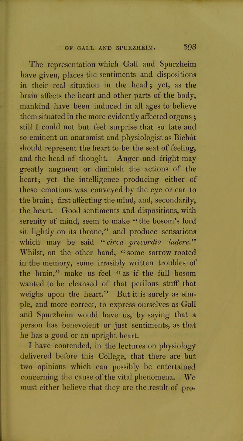 The representation which Gall and Spurzheim have given, places the sentiments and dispositions in their real situation in the head; yet, as the brain affects the heart and other parts of the body, mankind have been induced in all ages to believe them situated in the more evidently affected organs ; still I could not but feel surprise that so late and so eminent an anatomist and physiologist as Bichat should represent the heart to be the seat of feeling, and the head of thought. Anger and fright may greatly augment or diminish the actions of the heart; yet the intelligence producing either of these emotions was conveyed by the eye or ear to the brain; first affecting the mind, and, secondarily, the heart. Good sentiments and dispositions, with serenity of mind, seem to make  the bosom's lord sit lightly on its throne,'* and produce sensations which may be said circa precordia ludere.'* Whilst, on the other hand,  some sorrow rooted in the memory, some irrasibly written troubles of the brain, make us feel as if the full bosom wanted to be cleansed of that perilous stuff that weighs upon the heart. But it is surely as sim* pie, and more correct, to express ourselves as Gall and Spurzheim would have us, by saying that a person has benevolent or just sentiments, as that he has a good or an upright heart. I have contended, in the lectures on physiology delivered before this College, that there are but two opinions which can possibly be entertained concerning the cause of the vital phenomena. We must either believe that they are the result of pro-