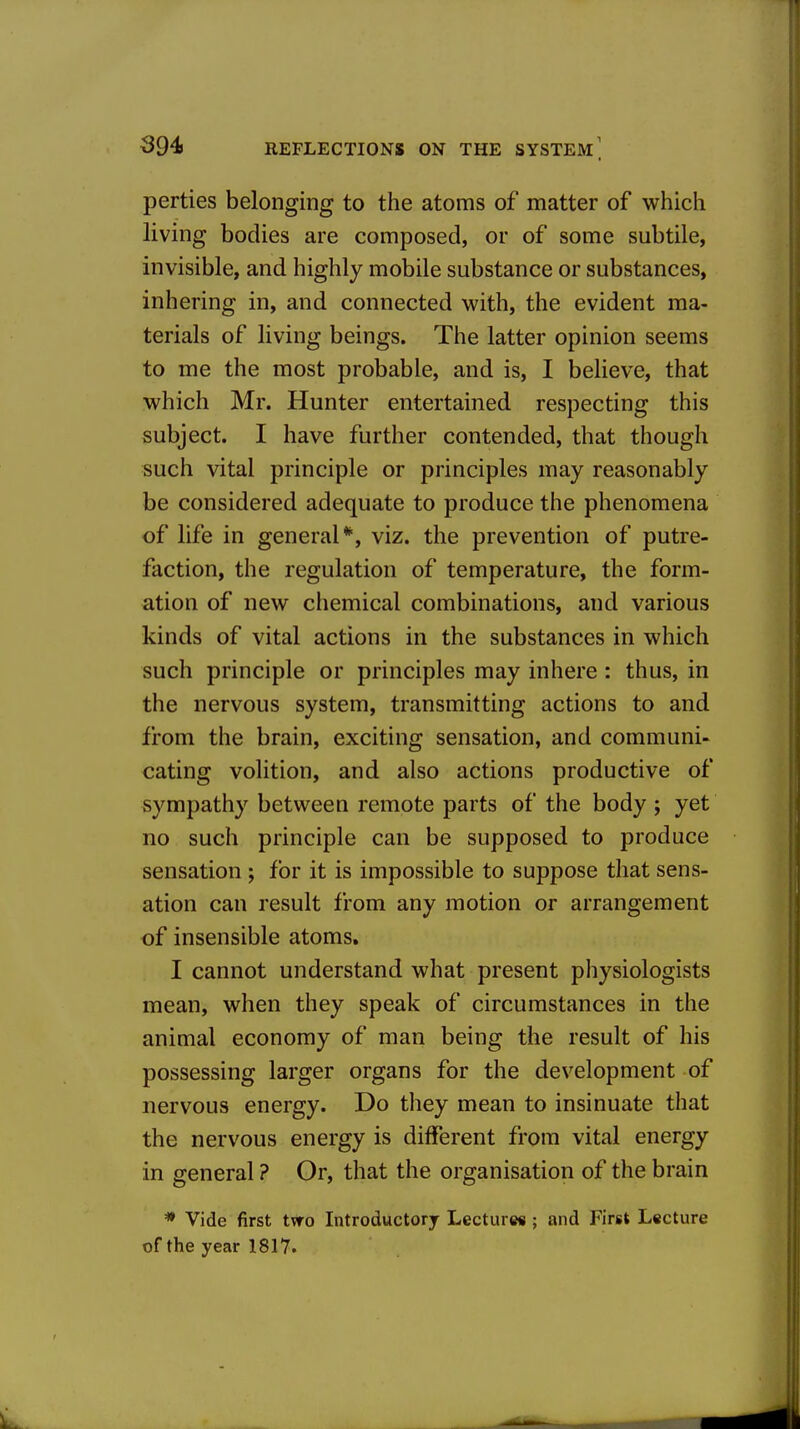 perties belonging to the atoms of matter of which living bodies are composed, or of some subtile, invisible, and highly mobile substance or substances, inhering in, and connected with, the evident ma- terials of living beings. The latter opinion seems to me the most probable, and is, I believe, that which Mr. Hunter entertained respecting this subject. I have further contended, that though such vital principle or principles may reasonably be considered adequate to produce the phenomena of life in general*, viz. the prevention of putre- faction, the regulation of temperature, the form- ation of new chemical combinations, and various kinds of vital actions in the substances in which such principle or principles may inhere: thus, in the nervous system, transmitting actions to and from the brain, exciting sensation, and communi- cating volition, and also actions productive of sympathy between remote parts of the body ; yet no such principle can be supposed to produce sensation ; for it is impossible to suppose that sens- ation can result from any motion or arrangement of insensible atoms. I cannot understand what present physiologists mean, when they speak of circumstances in the animal economy of man being the result of his possessing larger organs for the development of nervous energy. Do they mean to insinuate that the nervous energy is different from vital energy in general ? Or, that the organisation of the brain * Vide first tvro Introductory Lectures ; and First Lecture of the year 1817.