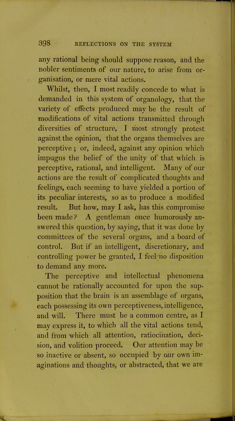 any rational being should suppose reason, and the nobler sentiments of our nature, to arise from or- ganisation, or mere vital actions. Whilst, then, I most readily concede to what is demanded in this system of organology, that the variety of effects produced may be the result of modifications of vital actions transmitted through diversities of structure, I most strongly protest against the opinion, that the organs themselves are perceptive ; or, indeed, against any opinion which impugns the belief of the unity of that which is perceptive, rational, and intelligent. Many of our actions are the result of complicated thoughts and feelings, each seeming to have yielded a portion of its peculiar interests, so as to produce a modified result. But how, may I ask, has this compromise been made ? A gentleman once humorously an- swered this question, by saying, that it was done by committees of the several organs, and a board of control. But if an intelligent, discretionary, and controlling power be granted, I feel no disposition to demand any more. The perceptive and intellectual phenomena cannot be rationally accounted for upon the sup- position that the brain is an assemblage of organs, each possessing its own perceptiveness, intelligence, and will. There must be a common centre, as I may express it, to which all the vital actions tend, and from which all attention, ratiocination, deci- sion, and volition proceed. Our attention may be so inactive or absent, so occupied by our own im- aginations and thoughts, or abstracted, that we are