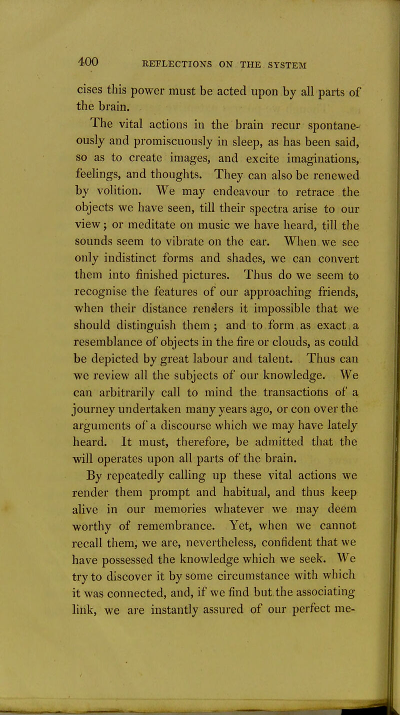 cises this power must be acted upon by all parts of the brain. The vital actions in the brain recur spontane- ously and promiscuously in sleep, as has been said, so as to create images, and excite imaginations, feelings, and thoughts. They can also be renewed by volition. We may endeavour to retrace the objects we have seen, till their spectra arise to our view; or meditate on music we have heard, till the sounds seem to vibrate on the ear. AVhen we see only indistinct forms and shades, we can convert them into finished pictures. Thus do we seem to recognise the features of our approaching friends, when their distance renders it impossible that we should distinguish them ; and to form as exact a resemblance of objects in the fire or clouds, as could be depicted by great labour and talent. Thus can we review all the subjects of our knowledge. We can arbitrarily call to mind the transactions of a journey undertaken many years ago, or con over the arguments of a discourse which we may have lately heard. It must, therefore, be admitted that the will operates upon all parts of the brain. By repeatedly calling up these vital actions we render them prompt and habitual, and thus keep alive in our memories whatever we may deem worthy of remembrance. Yet, when we cannot recall them, we are, nevertheless, confident that we have possessed the knowledge which we seek. We try to discover it by some circumstance with which it was connected, and, if we find but.the associating link, we are instantly assured of our perfect me-