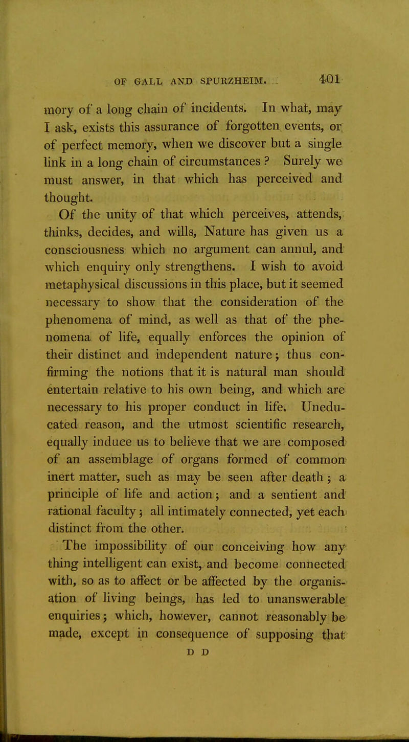 raory of a long ehain of incidents. In what, may I ask, exists this assurance of forgotten events, or of perfect memory, when we discover but a single link in a long chain of circumstances ? Surely we must answer, in that which has perceived and thought. Of the unity of that which perceives, attends, thinks, decides, and wills. Nature has given us a consciousness which no argument can annul, and which enquiry only strengthens. I wish to avoid metaphysical discussions in this place, but it seemed necessary to show that the consideration of the phenomena of mind, as well as that of the phe- nomena of life, equally enforces the opinion of their distinct and independent nature; thus con- firming the notions that it is natural man should entertain relative to his own being, and which are necessary to his proper conduct in life. Unedu- cated reason, and the utmost scientific research, equally induce us to believe that we are composed of an assemblage of organs formed of common inert matter, such as may be seen after death j a principle of life and action; and a sentient and rational faculty; all intimately connected, yet each distinct from the other. The impossibility of our conceiving how any thing intelligent can exist, and become connected with, so as to affect or be affected by the organis- ation of living beings, has led to unanswerable enquiries j which, however, cannot reasonably be made, except in consequence of supposing that D D