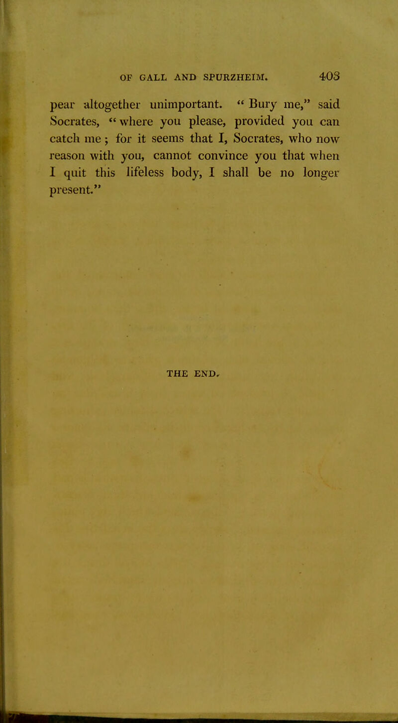 pear altogether unimportant.  Bury me, said Socrates, ** where you please, provided you can catch me; for it seems that I, Socrates, who now reason with you, cannot convince you that when I quit this lifeless body, I shall be no longer present.*' THE END,