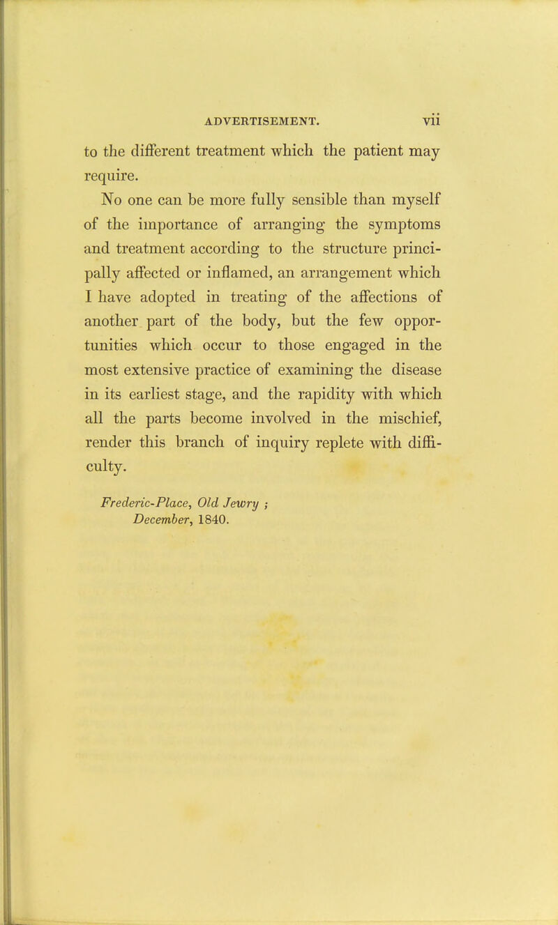 to the different treatment which the patient may require. No one can be more fully sensible than myself of the importance of arranging the symptoms and treatment according to the structure princi- pally aflfected or inflamed, an arrangement which I have adopted in treating of the affections of another part of the body, but the few oppor- tunities which occur to those engaged in the most extensive practice of examining the disease in its earliest stage, and the rapidity with which all the parts become involved in the mischief, render this branch of inquiry replete with diflB.- culty. Frederic-Place, Old Jewry ; December, 1840.