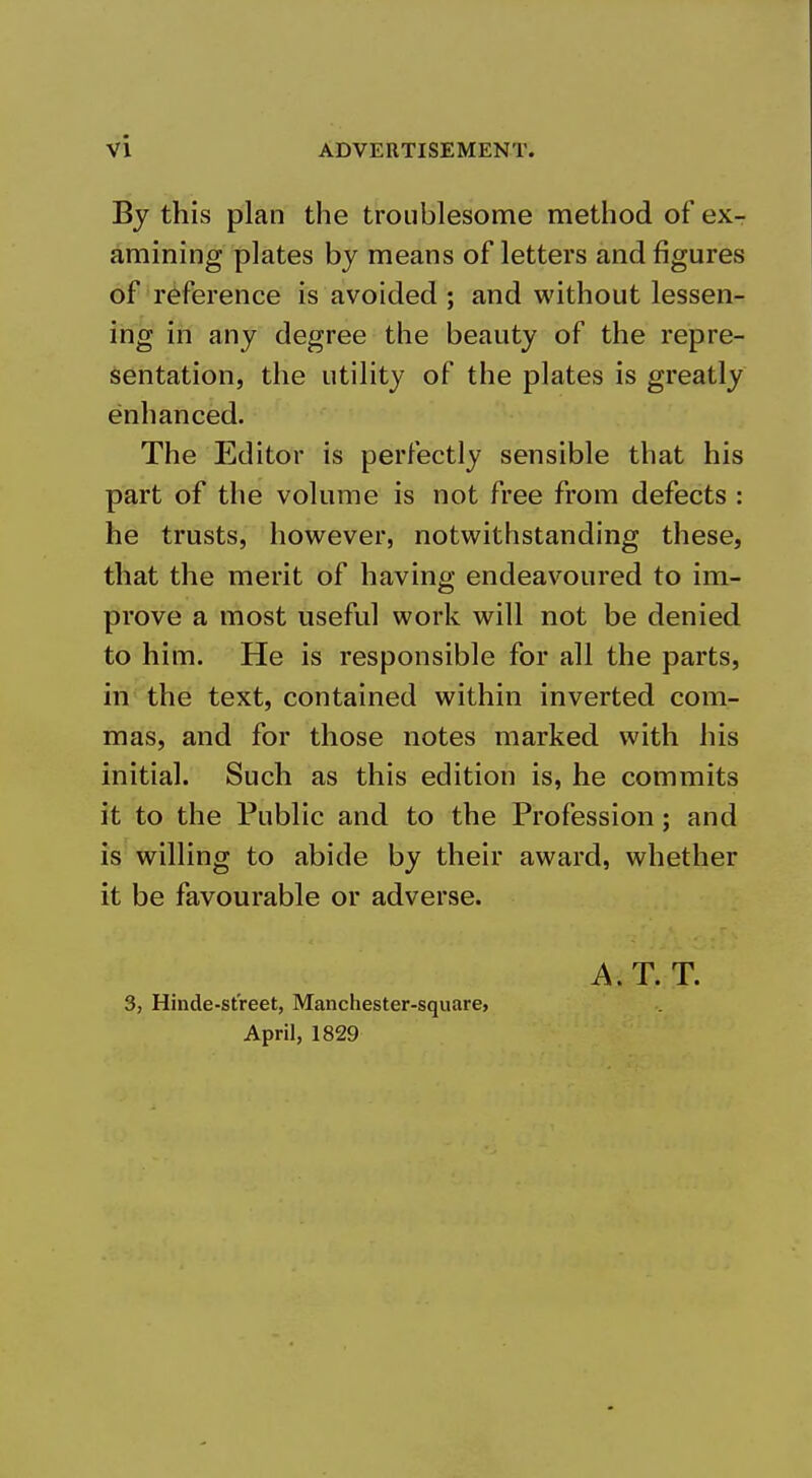 By this plan the troublesome method of ex- amining plates by means of letters and figures of reference is avoided ; and without lessen- ing in any degree the beauty of the repre- sentation, the utility of the plates is greatly enhanced. The Editor is perfectly sensible that his part of the volume is not free from defects : he trusts, however, notwithstanding these, that the merit of having endeavoured to im- prove a most useful work will not be denied to him. He is responsible for all the parts, in the text, contained within inverted com- mas, and for those notes marked with his initial. Such as this edition is, he commits it to the Public and to the Profession; and is willing to abide by their award, whether it be favourable or adverse. 3, Hinde-st'reet, Manchester-square, April, 1829 A.T. T.