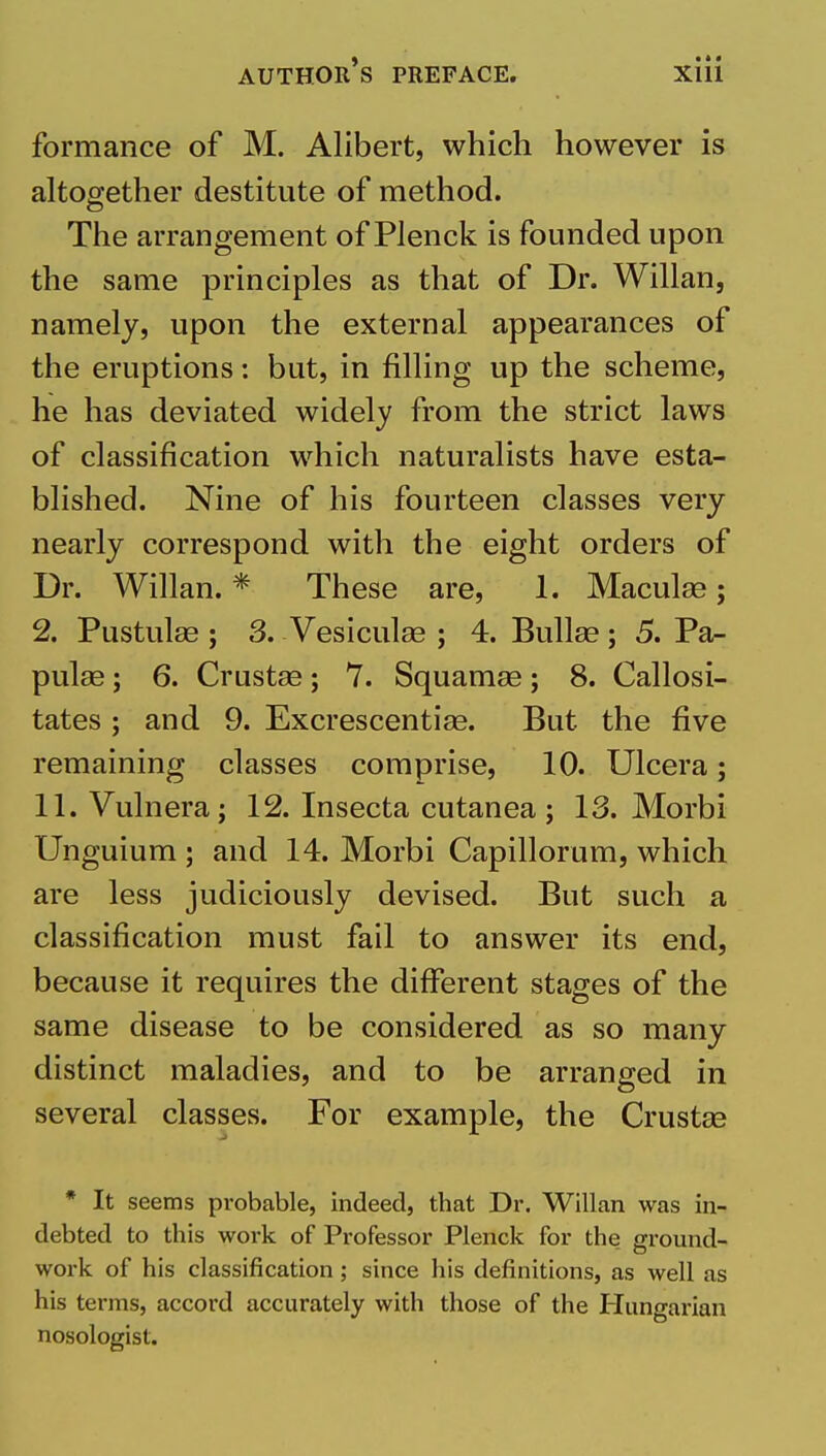 • « « formance of M. Alibert, which however is altogether destitute of method. The arrangement of Plenck is founded upon the same principles as that of Dr. Willan, namely, upon the external appearances of the eruptions: but, in filling up the scheme, he has deviated widely from the strict laws of classification which naturalists have esta- blished. Nine of his fourteen classes very nearly correspond with the eight orders of Dr. Willan. * These are, 1. Maculas; 2. Pustulae j 3. Vesiculas ; 4. Bullae; 5. Pa- pulae ; 6. Crustae; 7. Squamae; 8. Callosi- tates ; and 9. Excrescentiae. But the five remaining classes comprise, 10. Ulcera; 11. Vulnera; 12. Insecta cutanea ; 13. Morbi Unguium ; and 14. Morbi Capillorum, which are less judiciously devised. But such a classification must fail to answer its end, because it requires the different stages of the same disease to be considered as so many distinct maladies, and to be arranged in several classes. For example, the Crustse * It seems probable, indeed, that Dr. W^illan was in- debted to this work of Professor Plenck for the ground- work of his classification ; since his definitions, as well as his terms, accord accurately with those of the Hungarian nosologist.