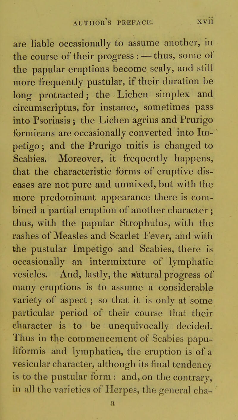 are liable occasionally to assume another, in the course of their progress : — thus, some of the papular eruptions become scaly, and still more frequently pustular, if their duration be long protracted; the Lichen simplex and circumscriptus, for instance, sometimes pass into Psoriasis ; the Lichen agrius and Prurigo fbrmicans are occasionally converted into Im- petigo ; and the Prurigo mitis is changed to Scabies. Moreover, it frequently happens, that the characteristic forms of eruptive dis- eases are not pure and unmixed, but with the more predominant appearance there is com- bined a partial eruption of another character ; thus, with the papular Strophulus, with the rashes of Measles and Scarlet Fever, and with the pustular Impetigo and Scabies, there is occasionally an intermixture of lymphatic vesicles. And, lastly, the statural progress of many eruptions is to assume a considerable variety of aspect; so that it is only at some particular period of their course that their character is to be unequivocally decided. Thus in the commencement of Scabies papu- liformis and lymphatica, the eruption is of a vesicular character, although its final tendency is to the pustular form : and, on the contrary, in all the varieties of Plerpes, the general cha- a