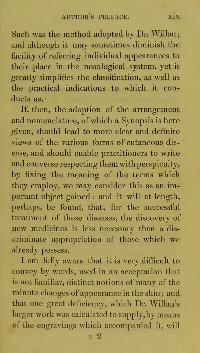 Such was the method adopted by Dr. Willan; and although it may sometimes diminish the facihty of referring individual appearances to their place in the nosological system, yet it greatly simplifies the classification, as well as the practical indications to which it con- ducts us. If, then, the adoption of the arrangement and nomenclature, of which a Synopsis is here given, should lead to more clear and definite views of the various forms of cutaneous dis- ease, and should enable practitioners to write and converse respecting them with perspicuity, by fixing the meaning of the terms which they employ, we may consider this as an im- portant object gained: and it will at length, perhaps, be found, that, for the successful treatment of these diseases, the discovery of new medicines is less necessary than a dis- criminate appropriation of those which we already possess. I am fully aware that it is very difficult to convey by words, used in an acceptation that is not familiar, distinct notions of many of the minute changes of appearance in the skin; and that one great deficiency, which Dr. Willan's larger work was calculated to supply, by means of the engravings which accompanied it, will a 2