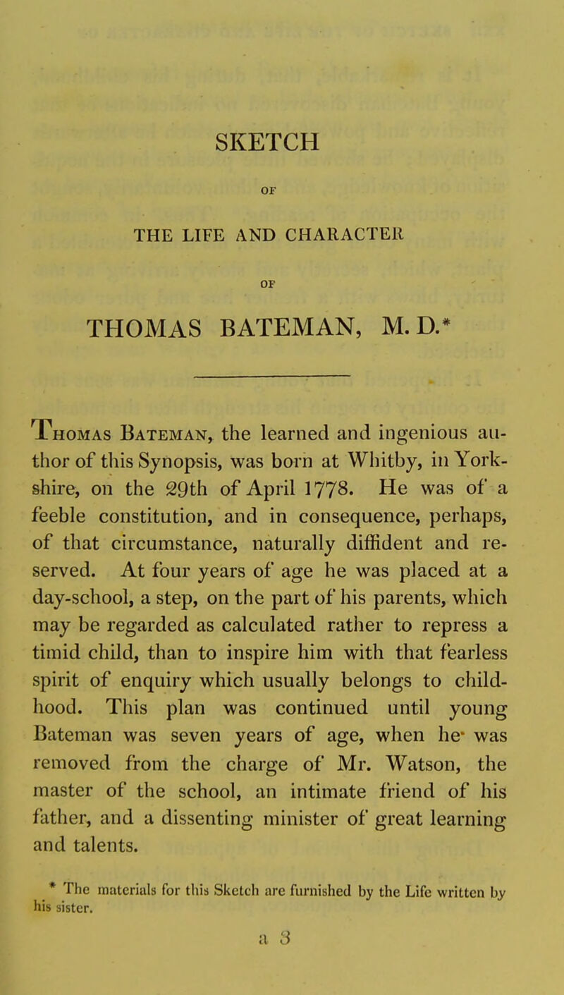 SKETCH OF THE LIFE AND CHARACTER OF THOMAS BATEMAN, M. D.* Thomas Bateman, the learned and ingenious au- thor of tliis Synopsis, was born at Whitby, in York- shire, on the 29th of April I778. He was of a feeble constitution, and in consequence, perhaps, of that ch'cumstance, naturally diffident and re- served. At four years of age he was placed at a day-school, a step, on the part of his parents, which may be regarded as calculated rather to repress a timid child, than to inspire him with that fearless spirit of enquiry which usually belongs to child- hood. This plan was continued until young Bateman was seven years of age, when he* was removed from the charge of Mr. Watson, the master of the school, an intimate friend of his father, and a dissenting minister of great learning and talents. * The materials for this Siietch are furnished by the Life written by his sister.