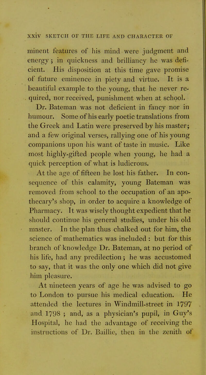 minent features of his mind were judgment and energy ; in quickness and brilliancy he was defi- cient. His disposition at this time gave promise of future eminence in piety and virtue. It is a beautiful example to the young, that he never re- quired, nor received, punishment when at school. Dr. Bateman was not deficient in fancy nor in humour. Some of his early poetic translations from the Greek and Latin were preserved by his master; and a few original verses, rallying one of his young companions upon his want of taste in music. Like most highly-gifted people when young, he had a quick perception of what is ludicrous. At the age of fifteen he lost his father. In con- sequence of this calamity, young Bateman was removed from school to the occupation of an apo- thecary's shop, in order to acquire a knowledge of Pharmacy. It was wisely thought expedient that he should continue his general studies, under his old master. In the plan thus chalked out for him, the science of mathematics was included : but for this branch of knowledge Dr. Bateman, at no period of his life, had any predilection; he was accustomed to say, that it was the only one which did not give him pleasure. At nineteen years of age he was advised to go to London to pursue his medical education. He attended the lectures in Windmill-street in 1797 and 1798 ; and, as a physician's pupil, in Guy's Hospital, he had the advantage of receiving the instructions of Dr. Baillie, then in the zenith of