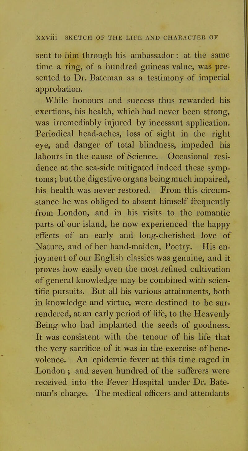 sent to him through his ambassador : at the same time a ring, of a hundred guineas value, was pre- sented to Dr. Bateman as a testimony of imperial approbation. Wiiile honours and success thus rewarded his exertions, his health, which had never been strong, was irremediably injured by incessant application. Periodical head-aches, loss of sight in the right eye, and danger of total blindness, im])eded his labours in the cause of Science. Occasional resi- dence at the sea-side mitigated indeed these symp- toms; but the digestive organs being much impaired, his health was never restored. From this circum- stance he was obliged to absent himself frequently from London, and in his visits to the romantic parts of our island, he now experienced the happy effects of an early and long-cherished love of Nature, and of her hand-maiden, Poetry. His en- joyment of our English classics was genuine, and it proves how easily even the most refined cultivation of general knowledge may be combined with scien- tific pursuits. But all his various attainments, both in knowledge and virtue, were destined to be sur- rendered, at an early period of life, to the Heavenly Being who had implanted the seeds of goodness. It was consistent with the tenour of his life that the very sacrifice of it was in the exercise of bene- volence. An epidemic fever at this time raged in London ; and seven hundred of the sufferers were received into the Fever Hospital under Dr. Bate- man's charge. The medical officers and attendants