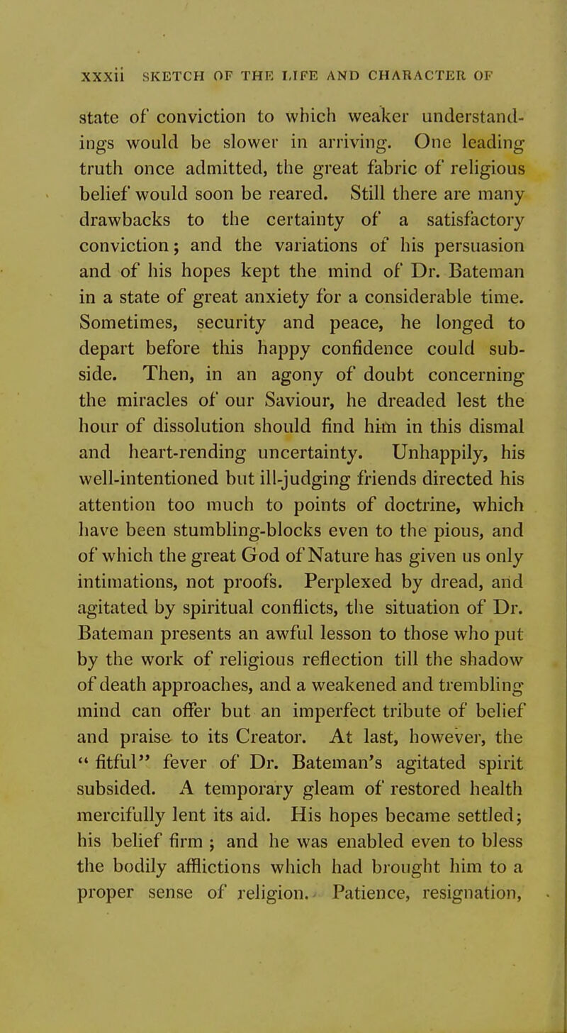 State of conviction to which weaker understand- ings would be slower in arriving. One leading truth once admitted, the great fabric of religious belief would soon be reared. Still there are many drawbacks to the certainty of a satisfactoiy conviction; and the variations of his persuasion and of his hopes kept the mind of Dr. Bateman in a state of great anxiety for a considerable time. Sometimes, security and peace, he longed to depart before this happy confidence could sub- side. Then, in an agony of doubt concerning the miracles of our Saviour, he dreaded lest the hour of dissolution should find him in this dismal and heart-rending uncertainty. Unhappily, his well-intentioned but ill-judging friends directed his attention too much to points of doctrine, which have been stumbling-blocks even to the pious, and of which the great God of Nature has given us only intimations, not proofs. Perplexed by dread, arid agitated by spiritual conflicts, the situation of Dr. Bateman presents an awful lesson to those who put by the work of religious reflection till the shadow of death approaches, and a weakened and trembling mind can offer but an imperfect tribute of belief and praise to its Creator. At last, however, the  fitful fever of Dr. Bateman's agitated spirit subsided. A temporary gleam of restored health mercifully lent its aid. His hopes became settled; his belief firm ; and he was enabled even to bless the bodily afflictions which had brought him to a proper sense of religion.- Patience, resignation,