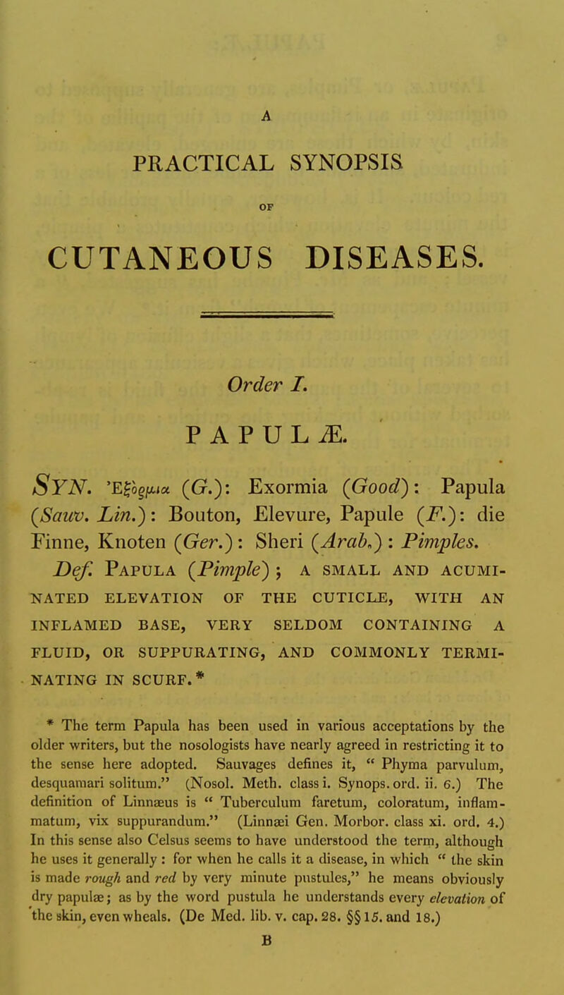 A PRACTICAL SYNOPSIS OF CUTANEOUS DISEASES. Order I. P A P U L iE. Syn, 'E^ogjttja (Cr.): Exormia (Good): Papula (Sauv. Lin.): Bouton, Elevure, Papule (F.): die Finne, Knoten (Ger.): Sheri {Arab.) : Pimples, Def. Papula {Pimple) ; a small and acumi- nated ELEVATION OF THE CUTICLE, WITH AN INFLAMED BASE, VERY SELDOM CONTAINING A FLUID, OR SUPPURATING, AND COMMONLY TERMI- NATING IN SCURF.* * The term Papula has been used in various acceptations by the older writers, but the nosologists have nearly agreed in restricting it to the sense here adopted. Sauvages defines it,  Phyma parvulum, desquamari solitum. (Nosol. Meth. class i. Synops. ord. ii. 6.) The definition of Linnaeus is  Tuberculura faretum, coloratum, inflam- matum, vix suppurandum. (Linngei Gen. Morbor. class xi. ord. 4.) In this sense also Celsus seems to have understood the term, although he uses it generally : for when he calls it a disease, in which  the skin is made rough and red by very minute pustules, he means obviously dry papulae; as by the word pustula he understands every elevation of the skin, even wheals. (De Med. lib. v. cap. 28. §§ 15. and 18.) B