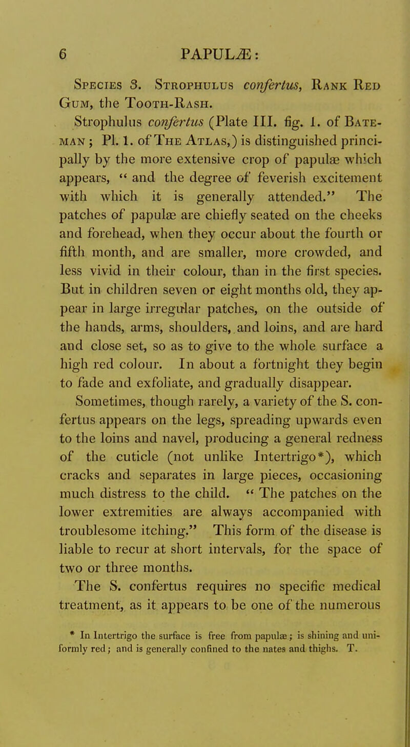 Species 3. Strophulus confertus, Rank Red Gum, the Tooth-Rash. Strophulus confertus (Plate III. fig. 1. of Bate- man ; PI. 1. of The Atlas,) is distinguished princi- pally by the more extensive crop of papulae which appears,  and the degree of feverish excitement with which it is generally attended. The patches of papulae are chiefly seated on the cheeks and forehead, when they occur about the fourth or fifth month, and are smaller, more crowded, and less vivid in theii* colour, than in the first species. But in children seven or eight months old, they ap- pear in large irregular patches, on the outside of the hands, arms, shoulders, and loins, and are hard and close set, so as to give to the whole surface a high red colour. In about a fortnight they begin to fade and exfoliate, and gradually disappear. Sometimes, though rarely, a variety of the S. con- fertus appears on the legs, spreading upwards even to the loins and navel, producing a general redness of the cuticle (not unlike Intertrigo*), which cracks and separates in large pieces, occasioning much distress to the child.  The patches on the lower extremities are always accompanied with troublesome itching. This form of the disease is liable to recur at short intervals, for the space of two or three months. The S. confertus requires no specific medical treatment, as it appears to be one of the numerous * In Intertrigo the surface is free from papulae; is shining and uni- formly red; and is generally confined to the nates and thighs. T.