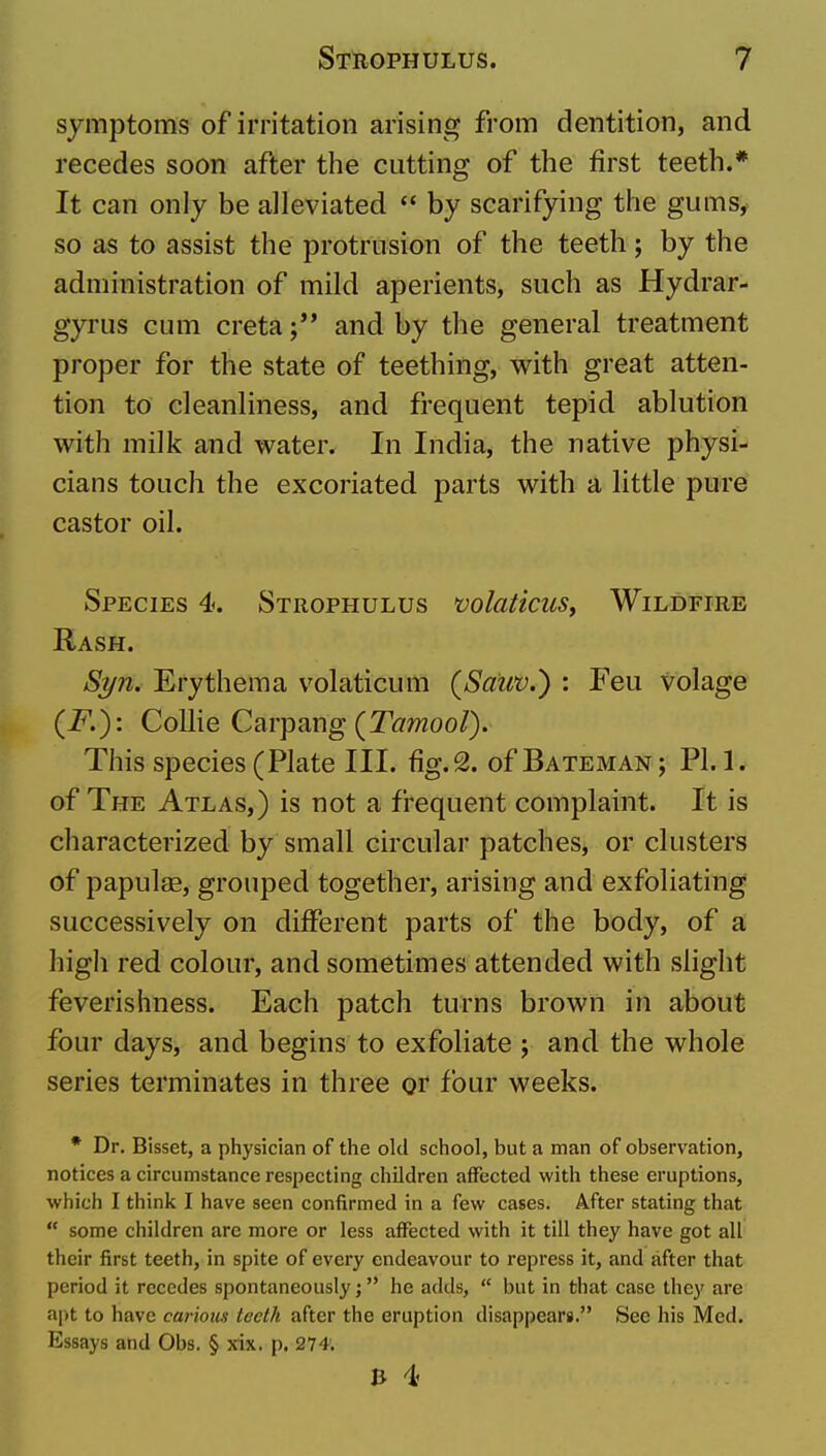 symptoms of irritation arising from dentition, and recedes soon after the cutting of the first teeth.* It can only be alleviated by scarifying the gums, so as to assist the protrusion of the teeth; by the administration of mild aperients, such as Hydrar- gyrus cum creta and by the general treatment proper for the state of teething, with great atten- tion to cleanliness, and frequent tepid ablution with milk and water. In India, the native physi- cians touch the excoriated parts with a little pure castor oil. Species 4. Strophulus volaticuSf Wildfire Rash. St/h. Erythema volaticum (Satw.) : Feu volage (F.): Collie Carpang (T^moo/). This species (Plate III. fig. 2. of Bateman ; PI. 1. of The Atlas,) is not a frequent complaint. It is characterized by small circular patches, or clusters of papulae, grouped together, arising and exfoliating successively on different parts of the body, of a high red colour, and sometimes attended with slight feverishness. Each patch turns brown in about four days, and begins to exfoliate ; and the whole series terminates in three or four weeks. * Dr. Bisset, a physician of the old school, but a man of observation, notices a circumstance respecting children affected with these eruptions, which I think I have seen confirmed in a few cases. After stating that  some children are more or less affected with it till they have got all their first teeth, in spite of every endeavour to repress it, and after that period it recedes spontaneously; he adds,  but in that case they are ajit to have carious lecth after the eruption disappears. See his Med. Essays and Obs. § xix. p. 274. & 4