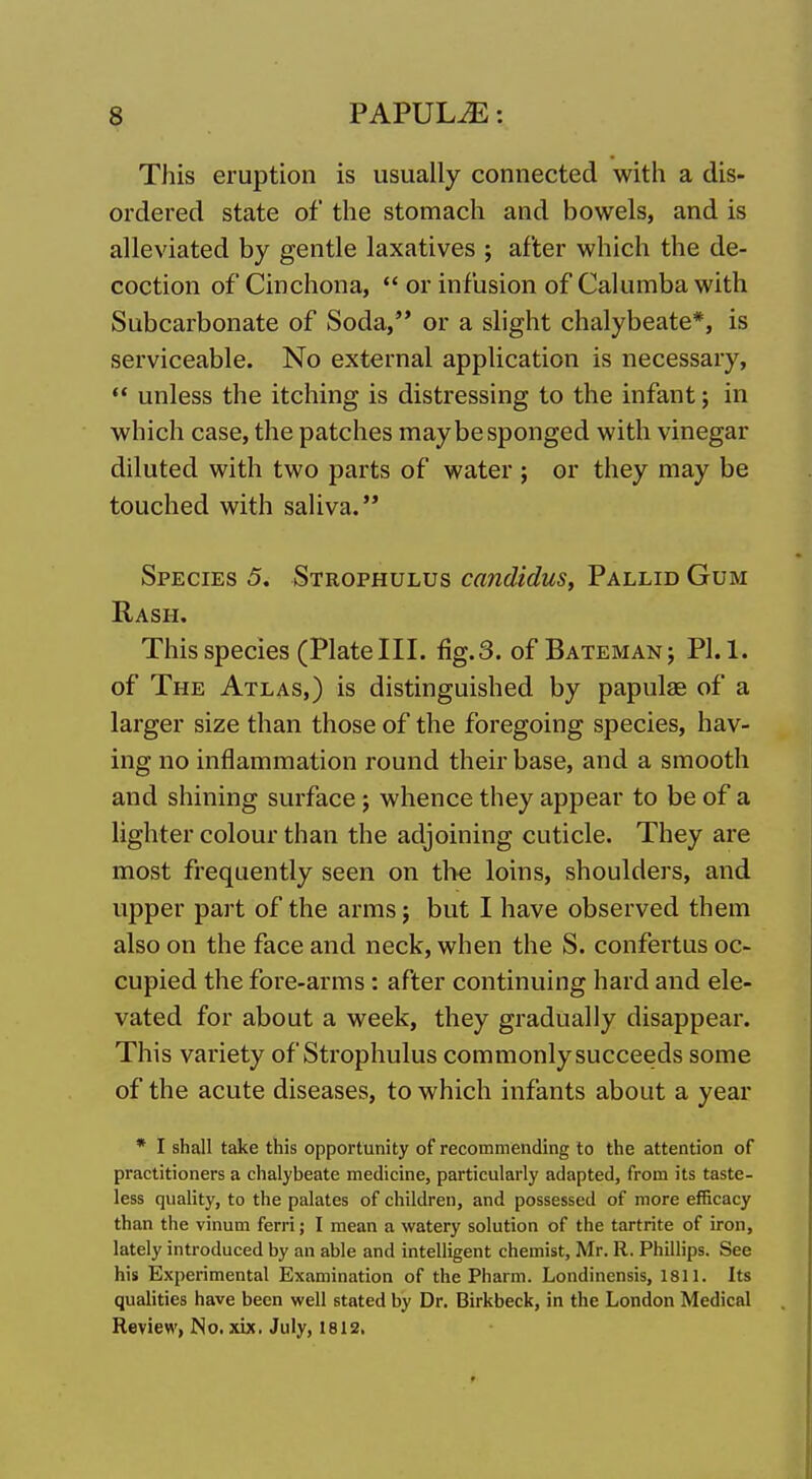 This eruption is usually connected with a dis- ordered state of the stomach and bowels, and is alleviated by gentle laxatives ; after which the de- coction of Cinchona,  or infusion of Calumba with Subcarbonate of Soda, or a slight chalybeate*, is serviceable. No external application is necessary, ** unless the itching is distressing to the infant; in which case, the patches may be sponged with vinegar diluted with two parts of water ; or they may be touched with saliva. Species 5, Strophulus candidus. Pallid Gum Rash. This species (Platelll. %.3. of Batemanj PI. 1. of The Atlas,) is distinguished by papulae of a larger size than those of the foregoing species, hav- ing no inflammation round their base, and a smooth and shining surface j whence they appear to be of a lighter colour than the adjoining cuticle. They are most frequently seen on the loins, shoulders, and upper part of the arms; but I have observed them also on the face and neck, when the S. confertus oc- cupied the fore-arms: after continuing hard and ele- vated for about a week, they gradually disappear. This variety of Strophulus commonly succeeds some of the acute diseases, to which infants about a year * I shall take this opportunity of recommending to the attention of practitioners a chalybeate medicine, particularly adapted, from its taste- less quality, to the palates of children, and possessed of more efficacy than the vinum ferri; I mean a watery solution of the tartrite of iron, lately introduced by an able and intelligent chemist, Mr. R. Phillips. See his Experimental Examination of the Pharm. Londinensis, 1811. Its qualities have been well stated by Dr. Birkbeck, in the London Medical Review, No. xix. July, 1812.