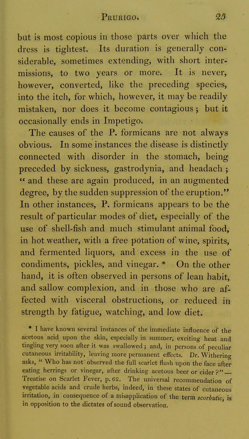 but is most copious in tiiose parts over which the dress is tightest. Its duration is generally con- siderable, sometimes extending, with short inter- missions, to two years or more. It is never, however, converted, like the preceding species, into the itch, for which, however, it may be readily mistaken, nor does it become contagious ; but it occasionally ends in Impetigo. The causes of the P. formicans are not always obvious. In some instances the disease is distinctly connected with disorder in the stomach, being preceded by sickness, gastrodynia, and headach ;  and these are again produced, in an augmented degree, by the sudden suppression of the eruption. In other instances, P. formicans appears to be the result of particular modes of diet, especially of the use of shell-fish and much stimulant animal food, in hot weather, with a free potation of wine, spirits, and fermented liquors, and excess in the use of condiments, pickles, and vinegar. * On the other hand, it is often observed in persons of lean habit, and sallow complexion, and in those who are af- fected with visceral obstructions, or reduced in strength by fatigue, watching, and low diet. * I have known several instances of the immediate influence of the acetous acid upon the skin, especially in summer, exciting heat and tingling very soon after it was swallowed j and, in persons of peculiar cutaneous irritability, leaving more permanent effects. Dr. Withering asks,  Who has not observed the full scarlet flush upon the face after eating herrings or vinegar, after drinking acetous beer or cider ? Treatise on Scarlet Fever, p. 62. The universal recommendation of vegetable acids and crude herbSj indeed, in these states of cutaneous irritation, in consequence of a misapplication of the term scorbutic is in opposition to the dictates of sound observation.