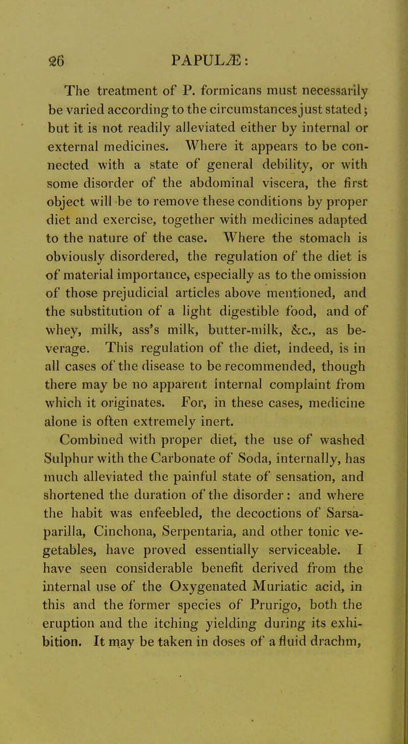 The treatment of P. formicans must necessarily be varied according to the circumstances just stated; but it is not readily alleviated either by internal or external medicines. Where it appears to be con- nected with a state of general debility, or with some disorder of the abdominal viscera, the first object will be to remove these conditions by proper diet and exercise, together with medicines adapted to the nature of the case. Where the stomach is obviously disordered, the regulation of the diet is of material importance, especially as to the omission of those prejudicial articles above mentioned, and the substitution of a light digestible food, and of whey, milk, ass's milk, butter-milk, &c., as be- verage. This regulation of the diet, indeed, is in all cases of the disease to be recommended, though there may be no apparent internal complaint from which it originates. For, in these cases, medicine alone is often extremely inert. Combined with proper diet, the use of washed Sulphur with the Carbonate of Soda, internally, has much alleviated the painful state of sensation, and shortened the duration of the disorder: and where the habit was enfeebled, the decoctions of Sarsa- parilla, Cinchona, Serpentaria, and other tonic ve- getables, have proved essentially serviceable. I have seen considerable benefit derived from the internal use of the Oxygenated Mmiatic acid, in this and the former species of Prurigo, both the eruption and the itching yielding during its exhi- bition. It may be taken in doses of a fluid drachm.