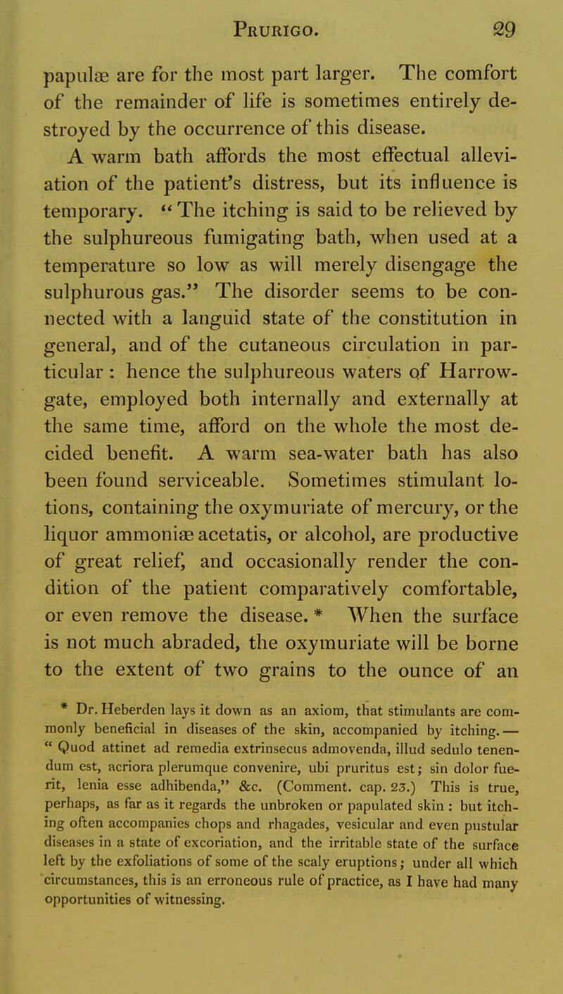 papulae are for the most part larger. The comfort of the remainder of life is sometimes entirely de- stroyed by the occurrence of this disease. A warm bath affords the most effectual allevi- ation of the patient's distress, but its influence is temporary. ** The itching is said to be relieved by the sulphureous fumigating bath, when used at a temperature so low as will merely disengage the sulphurous gas.'* The disorder seems to be con- nected with a languid state of the constitution in general, and of the cutaneous circulation in par- ticular : hence the sulphureous waters of Harrow- gate, employed both internally and externally at the same time, afford on the whole the most de- cided benefit. A warm sea-water bath has also been found serviceable. Sometimes stimulant lo- tions, containing the oxymuriate of mercury, or the liquor ammoniae acetatis, or alcohol, are productive of great relief, and occasionally render the con- dition of the patient comparatively comfortable, or even remove the disease. * When the surface is not much abraded, the oxymuriate will be borne to the extent of two grains to the ounce of an * Dr. Heberden lays it down as an axiom, that stimulants are com- monly beneficial in diseases of the skin, accompanied by itching. —  Quod attinet ad reraedia extrinsecus admovenda, illud sedulo tenen- dum est, acriora plerumque convenire, ubi pruritus est; sin dolor fue- rit, lenia esse adhibenda, &c. (Comment, cap. 23.) This is true, perhaps, as far as it regards the unbroken or papulated skin : but itch- ing often accompanies chops and rhagades, vesicular and even pustular diseases in a state of excoriation, and the irritable state of the surface left by the exfoliations of some of the scaly eruptions; under all which circumstances, this is an erroneous rule of practice, as I have had many opportunities of witnessing.