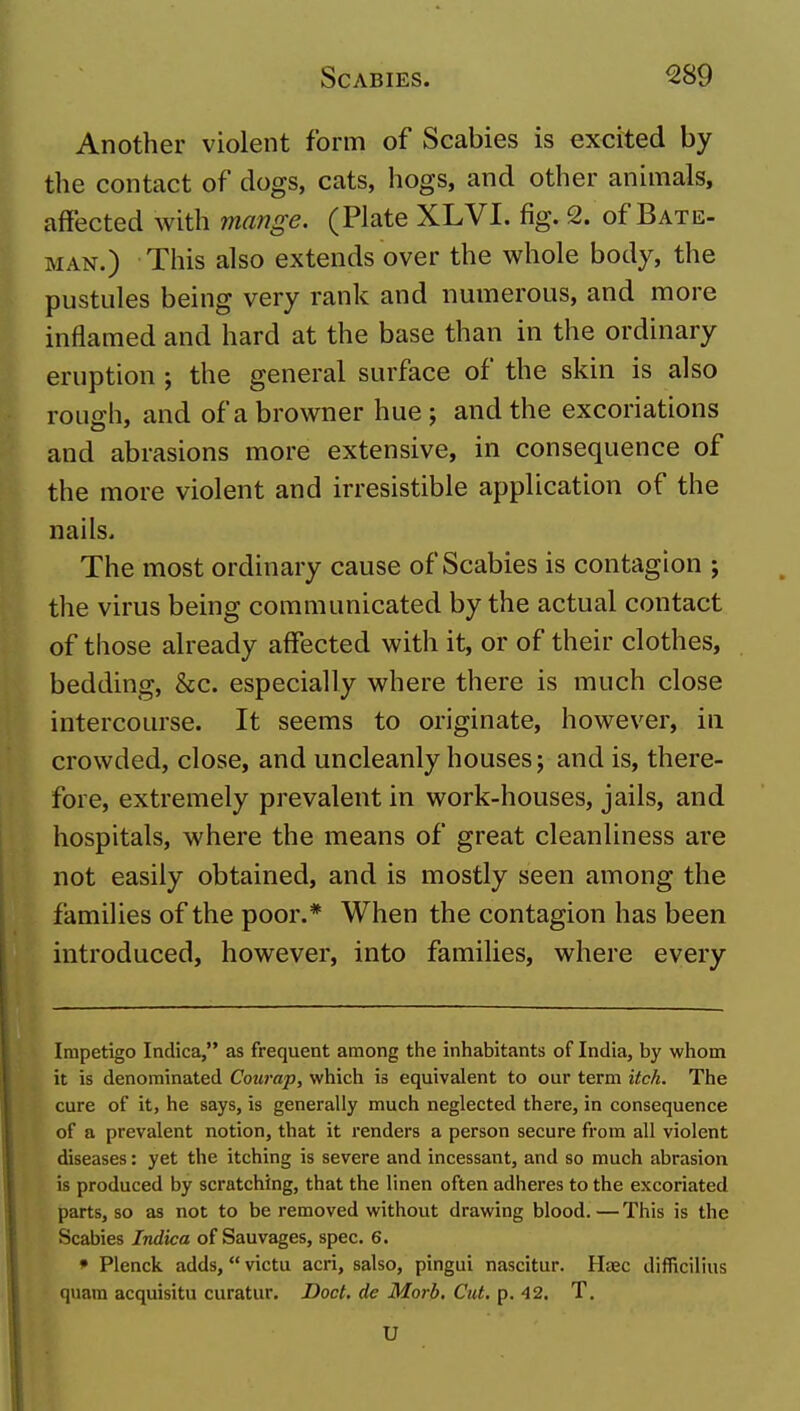 Another violent form of Scabies is excited by the contact of dogs, cats, hogs, and other animals, affected with mange. (Plate XLVI. fig. 2. of Bate- man.) This also extends over the whole body, the pustides being very rank and numerous, and more inflamed and hard at the base than in the ordinary eruption ; the general surface of the skin is also roLio-h, and of a browner hue ; and the excoriations and abrasions more extensive, in consequence of the more violent and irresistible application of the nails. The most ordinary cause of Scabies is contagion ; the virus being communicated by the actual contact of those already affected with it, or of their clothes, bedding, &c. especially where there is much close intercourse. It seems to originate, however, in crowded, close, and uncleanly houses; and is, there- fore, extremely prevalent in work-houses, jails, and hospitals, where the means of great cleanliness are not easily obtained, and is mostly seen among the families of the poor.* When the contagion has been introduced, however, into families, where every Impetigo Indica, as frequent among the inhabitants of India, by whom it is denominated Courap, which is equivalent to our term itch. The cure of it, he says, is generally much neglected there, in consequence of a prevalent notion, that it renders a person secure from all violent diseases: yet the itching is severe and incessant, and so much abrasion is produced by scratching, that the linen often adheres to the excoriated parts, so as not to be removed without drawing blood.—This is the Scabies Indica of Sauvages, spec. 6. » Plenck adds, victu acri, salso, pingui nascitur. Hcec difficilius quam acquisitu curatur. Doct. de Morb, Cut. p. 42. T. U