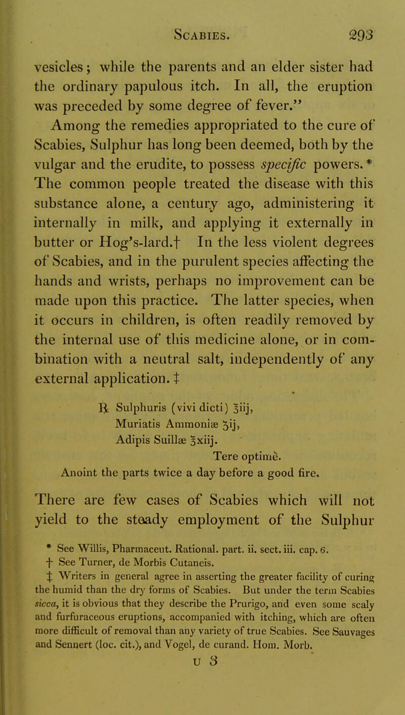 vesicles; while the parents and an elder sister had the ordinary papulous itch. In all, the eruption was preceded by some degree of fever.'* Among the remedies appropriated to the cure of Scabies, Sulphur has long been deemed, both by the vulgar and the erudite, to possess specific powers. * The common people treated the disease with this substance alone, a century ago, administering it internally in milk, and applying it externally in butter or Hog's-lard.f In the less violent degrees of Scabies, and in the purulent species affecting the hands and wrists, perhaps no improvement can be made upon this practice. The latter species, when it occurs in children, is often readily removed by the internal use of this medicine alone, or in com- bination with a neutral salt, independently of any external application, t B: Sulphurls (vividicti) 3iij, Muriatis Ammonise 5ij> Adipis Suillae Hxiij. Tere optitrie. Anoint the parts twice a day before a good fire. There are few cases of Scabies which will not yield to the steady employment of the Sulphur * See Willis, Pharmaceiit. Rational, part. ii. sect. iii. cap. 6. f See Turner, de Morbis Cutaneis. :J: Writers in general agree in asserting the greater facility of curing the humid than the dry forms of Scabies. But under the term Scabies sicca, it is obvious that they describe the Prurigo, arid even some scaly and furfuraceous eruptions, accompanied with itching, which are often more difficult of removal than any variety of true Scabies. See Sauvages and Sennert (loc. cit.), and Vogel, de curand. Horn, Morb. u S