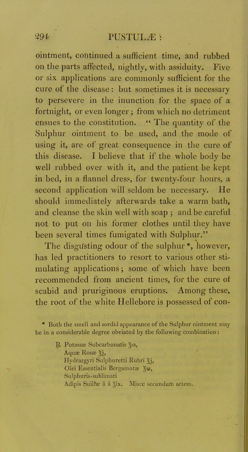 ointment, continued a sufficient time, and rubbed on tlie parts affected, nightly, with assiduity. Five or six applications are commonly sufficient for the cure of the disease : but sometimes it is necessary to persevere in the inunction for the space of a fortnight, or even longer; from which no detriment ensues to the constitution.  The quantity of the Sulphur ointment to be used, and the mode of using it, are of great consequence in the cure of this disease. I believe that if the whole body be well rubbed over with it, and the patient be kept in bed, in a flannel dress, for twenty-four hours, a second application will seldom be necessary. He shouhl immediately afterwards take a warm bath, and cleanse the skin well with soap ; and be careful not to put on his former clothes until they have been several times fumigated with Sulphur. The disgusting odour of the sulphur *, however, has led practitioners to I'esort to various other sti- mulating applications; some of which have been recommended from ancient times, for the cure of scabid and pruriginous eruptions. Among these, the root of the white Hellebore is possessed of con- * Both the smell and sordid appearance of the Sulphur ointment may be in a considerable degree obviated by the following combination: ^ Potassas Subcarbonatis jss, Aquae Rosae 3j, Hydrargyri Salphuretti Rubri 3j, Olei Essentialis Bergamota; §56, Sulphuris-subliniati Adipis Suilhc ii a lix. Miscc secunduih artcm.