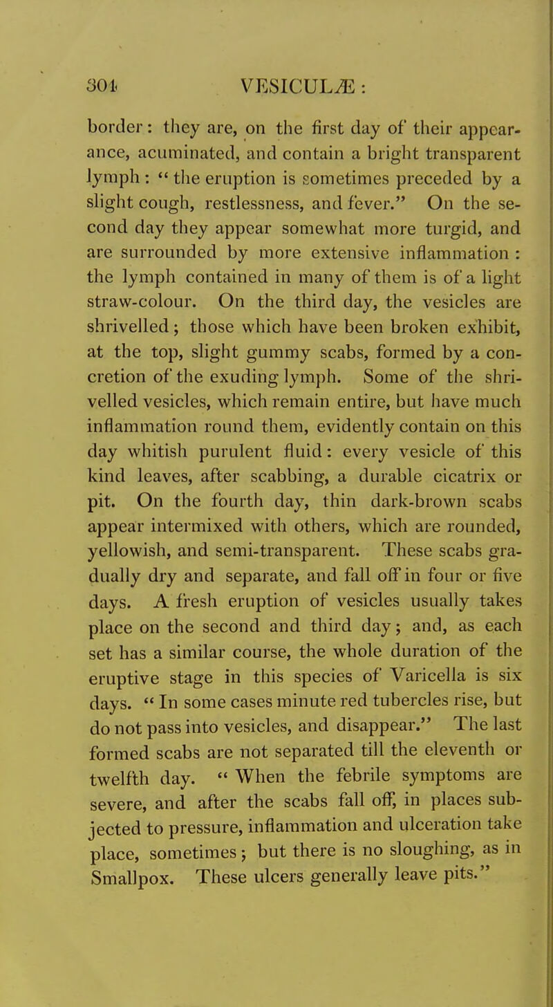 border: they are, on the first day of their appear- ance, acuminated, and contain a bright transparent lymph :  the eruption is sometimes preceded by a slight cough, restlessness, and fever. On the se- cond day they appear somewhat more turgid, and are surrounded by more extensive inflammation : the lymph contained in many of them is of a light straw-colour. On the third day, the vesicles are shrivelled; those which have been broken exhibit, at the top, slight gummy scabs, formed by a con- cretion of the exuding lymph. Some of the shri- velled vesicles, which remain entire, but have much inflammation round them, evidently contain on this day whitish purulent fluid: every vesicle of this kind leaves, after scabbing, a durable cicatrix or pit. On the fourth day, thin dark-brown scabs appear intermixed with others, which are rounded, yellowish, and semi-transparent. These scabs gra- dually dry and separate, and fall off in four or five days. A fresh eruption of vesicles usually takes place on the second and third day; and, as each set has a similar course, the whole duration of the eruptive stage in this species of Varicella is six days.  In some cases minute red tubercles rise, but do not pass into vesicles, and disappear. The last formed scabs are not separated till the eleventh or twelfth day.  When the febrile symptoms are severe, and after the scabs fall off*, in places sub- jected to pressure, inflammation and ulceration take place, sometimes; but there is no sloughing, as in Smallpox. These ulcers generally leave pits.