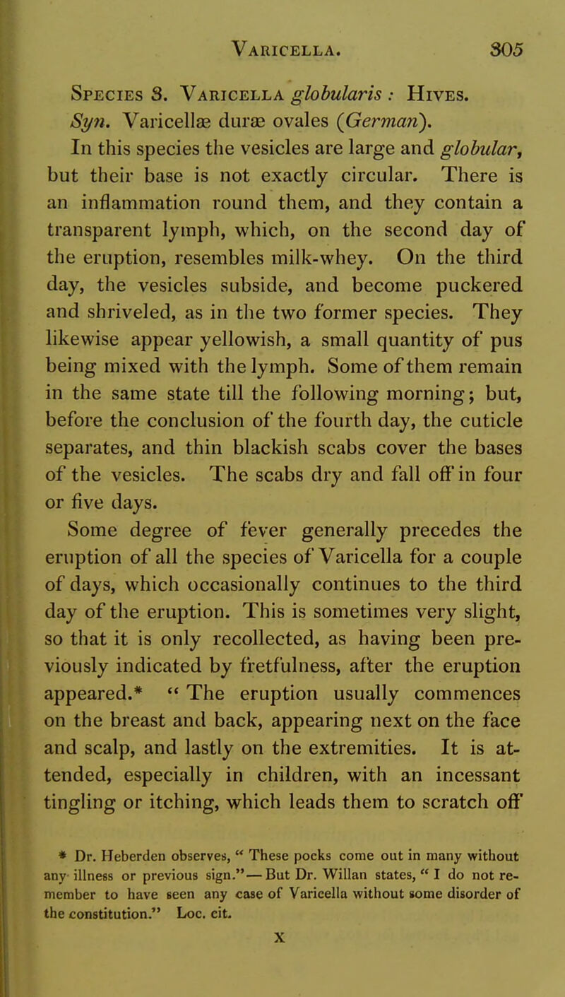 Species S. Varicella globularis : Hives. Sr/n. Varicellae durae ovales (German). In this species the vesicles are large and globular^ but their base is not exactly circular. There is an inflammation round them, and they contain a transparent lymph, which, on the second day of the eruption, resembles milk-whey. On the third day, the vesicles subside, and become puckered and shriveled, as in the two former species. They likewise appear yellowish, a small quantity of pus being mixed with the lymph. Some of them remain in the same state till the following morning; but, before the conclusion of the fourth day, the cuticle separates, and thin blackish scabs cover the bases of the vesicles. The scabs dry and fall off'in four or five days. Some degree of fever generally precedes the eruption of all the species of Varicella for a couple of days, which occasionally continues to the third day of the eruption. This is sometimes very slight, so that it is only recollected, as having been pre- viously indicated by fretfulness, after the eruption appeared.* ** The eruption usually commences on the breast and back, appearing next on the face and scalp, and lastly on the extremities. It is at- tended, especially in children, with an incessant tingling or itching, which leads them to scratch off' * Dr. Heberden observes,  These pocks come out in many without any illness or previous sign.—But Dr. Willan states,  I do not re- member to have seen any case of Varieella without some disorder of the constitution. Loc. cit. X