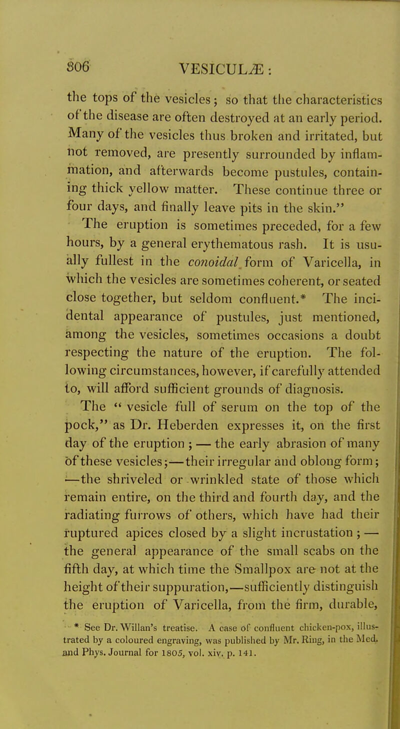 the tops of the vesicles ; so that the characteristics of the disease are often destroyed at an early period. Many of the vesicles thus broken and irritated, but not removed, are presently surrounded by inflam- mation, and afterwards become pustules, contain- ing thick yellow matter. These continue three or four days, and finally leave pits in the skin. The eruption is sometimes preceded, for a few hours, by a general erythematous rash. It is usu- ally fullest in the co7ioidal form of Varicella, in which the vesicles are sometimes coherent, or seated close together, but seldom confluent.* The inci- dental appearance of pustules, just mentioned, among the vesicles, sometimes occasions a doubt respecting the nature of the eruption. The fol- lowing circumstances, however, if carefully attended to, will afford sufficient grounds of diagnosis. The  vesicle full of serum on the top of the pock, as Dr. Heberden expresses it, on the first day of the eruption ; — the early abrasion of many of these vesicles;—their irregular and oblong form; '—the shriveled or wrinkled state of those which remain entire, on the third and fourth day, and the radiating fui rows of others, which have had their ruptured apices closed by a slight incrustation ; — the general appearance of the small scabs on the fiflh day, at which time the Smallpox are not at the height of their suppuration,—sufficiently distinguish the eruption of Varicella, from the firm, diu'able, * See Dr. Willan's treatise. A case of confluent chicken-pox, illus- trated by a coloured engraving, was published by Mr. Ring, in the Med. and Phys. Journal for 1805, vol. xiv. p. 141.