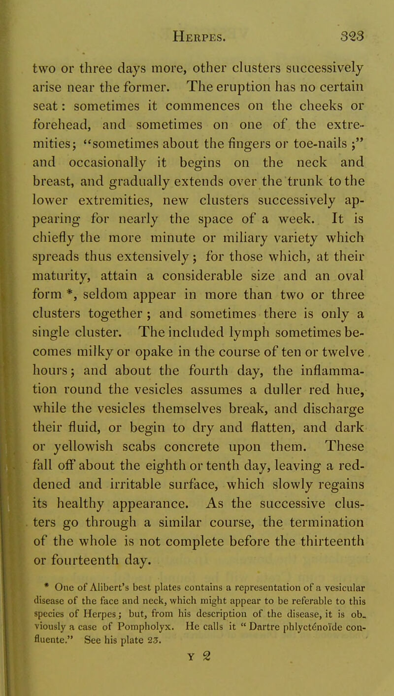 two or three clays more, other clusters successively arise near the former. The eruption has no certain seat: sometimes it commences on the cheeks or forehead, and sometimes on one of the extre- mities; sometimes about the fingers or toe-nails and occasionally it begins on the neck and breast, and gradually extends over the trunk to the lower extremities, new clusters successively ap- pearing for nearly the space of a week. It is chiefly the more minute or miliary variety which spreads thus extensively; for those which, at their maturity, attain a considerable size and an oval form *, seldom appear in more than two or three clusters together ; and sometimes there is only a single cluster. The included lymph sometimes be- comes milky or opake in the course of ten or twelve hours J and about the fourth day, the inflamma- tion round the vesicles assumes a duller red hue, while the vesicles themselves break, and discharge their fluid, or begin to dry and flatten, and dark or yellowish scabs concrete upon them. These fall off about the eighth or tenth day, leaving a red- dened and irritable surface, which slowly regains its healthy appearance. As the successive clus- ters go through a similar course, the termination of the whole is not complete before the thirteenth or fourteenth day. * One of Alibert's best plates contains a representation of a vesicular disease of the face and neck, which might appear to be referable to this species of Herpes; but, from his description of the disease, it is ob_ viously a case of Pompholyx. He calls it  Dartre phlyctenoi'de con- fluente. See his plate 2.5.