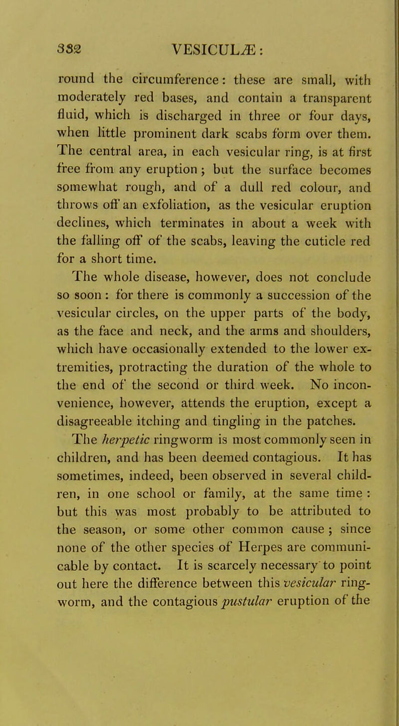 round the circumference: these are small, with moderately red bases, and contain a transparent fluid, which is discharged in three or four days, when little prominent dark scabs form over them. The central area, in each vesicular ring, is at first free from any eruption; but the surface becomes somewhat rough, and of a dull red colour, and throws ofJ'an exfoliation, as the vesicular eruption declines, which terminates in about a week with the falling off of the scabs, leaving the cuticle red for a short time. The whole disease, however, does not conclude so soon : for there is commonly a succession of the vesicular circles, on the upper parts of the body, as the face and neck, and the arms and shoulders, which have occasionally extended to the lower ex- tremities, protracting the duration of the whole to the end of the second or third week. No incon- venience, however, attends the eruption, except a disagreeable itching and tingling in the patches. The herpetic ringworm is most commonly seen in children, and has been deemed contagious. It has sometimes, indeed, been observed in several child- ren, in one school or family, at the same time : but this was most probably to be attributed to the season, or some other common cause ; since none of the other species of Herpes are communi- cable by contact. It is scarcely necessary to point out here the difference between this vesicular ring- worm, and the coni2ig\om pustular eruption of the