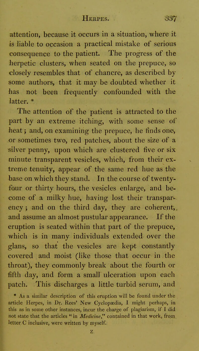 attention, because it occurs in a situation, where it is liable to occasion a practical mistake of serious consequence to the patient. The progress of the herpetic clusters, when seated on the prepuce, so closely resembles that of chancre, as described by some authors, that it may be doubted whether it has not been frequently confounded with the latter. * The attention of the patient is attracted to the part by an extreme itching, with some sense of heat; and, on examining the prepuce, he finds one> or sometimes two, red patches, about the size of a silver penny, upon which are clustered five or six minute transparent vesicles, which, from their ex- treme tenuity, appear of the same red hue as the base on which they stand. In the course of twenty- four or thirty hours, the vesicles enlarge, and be- come of a milky hue, having lost their transpar- ency ; and on the third day, they are coherent, and assume an almost pustular appearance. If the eruption is seated within that part of the prepuce, which is in many individuals extended over the glans, so that the vesicles are kept constantly covered and moist (like those that occur in , the throat), they commonly break about the fourth or fifth day, and form a small ulceration upon each patch. This discharges a little turbid serum, and * As a similar description of this eruption will be found under the article Herpes, in Dr. Rees' New Cyclopaedia, I might perhaps, in this as in some other instances, incur the charge of plagiarism, if I did not state that the articles in Medicine contained in that work, from letter C inclusive, were written by myself.