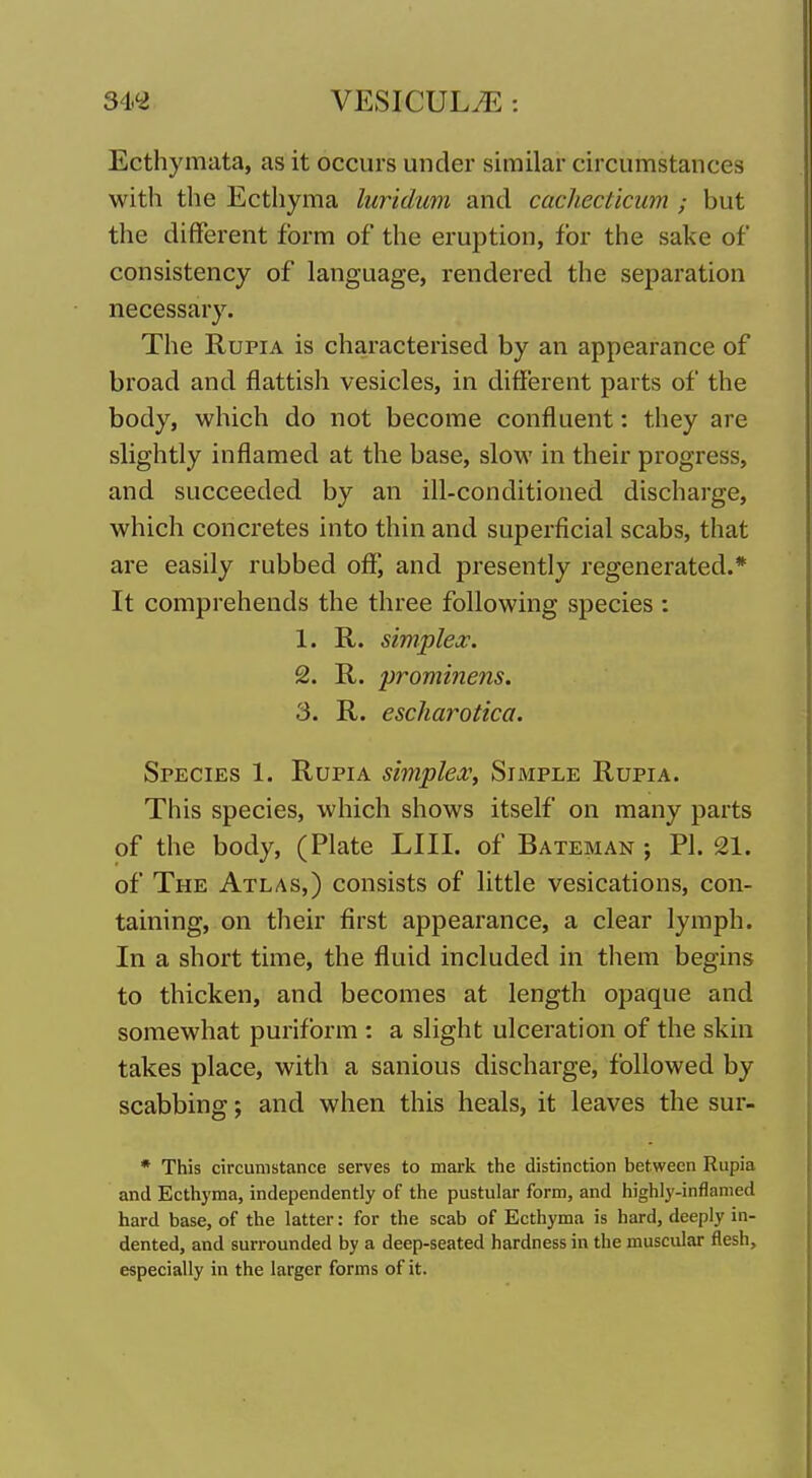 Ecthymata, as it occurs under similar circumstances with the Ecthyma luridum and cachecticum ; but the different form of the eruption, for the sake of consistency of language, rendered the separation necessary. The RupiA is characterised by an appearance of broad and flattish vesicles, in different parts of the body, which do not become confluent: they are slightly inflamed at the base, slow in their progress, and succeeded by an ill-conditioned discharge, which concretes into thin and superficial scabs, that are easily rubbed off*, and presently regenerated.* It comprehends the three following species : 1. R. simplex. 2. R. prominens. 3. R. escharotica. Species 1. Rupia simplex, Simple Rupia. This species, which shows itself on many parts of the body, (Plate LIII. of Bateman ; PI. 21. of The Atlas,) consists of little vesications, con- taining, on their first appearance, a clear lymph. In a short time, the fluid included in them begins to thicken, and becomes at length opaque and somewhat puriform : a slight ulceration of the skin takes place, with a sanious discharge, followed by scabbing; and when this heals, it leaves the sur- * This circumstance serves to mark the distinction between Rupia and Ecthyma, independently of the pustular form, and highly-inflamed hard base, of the latter: for the scab of Ecthyma is hard, deeply in- dented, and surrounded by a deep-seated hardness in the muscular flesh, especially in the larger forms of it.