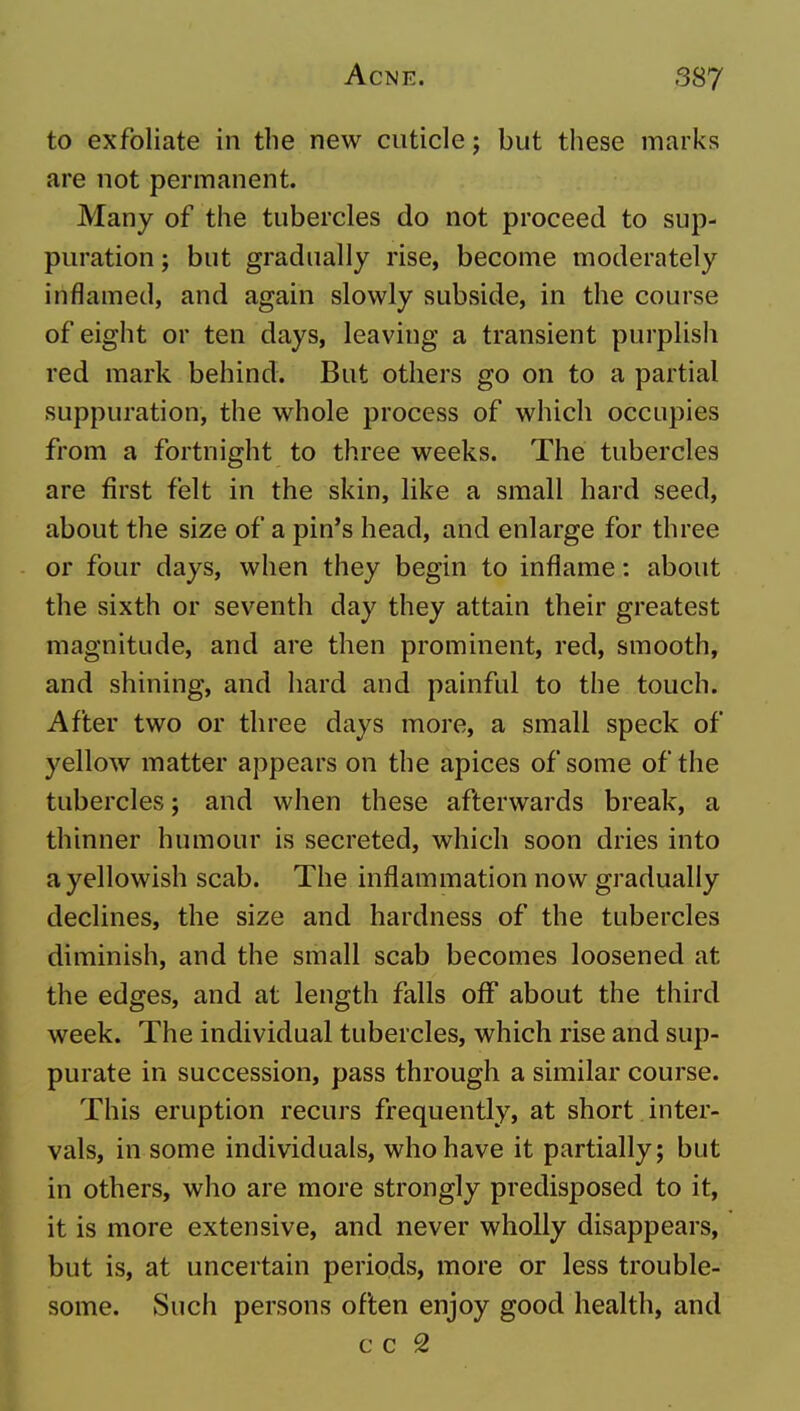 to exfoliate in the new cuticle; but these marks are not permanent. Many of the tubercles do not proceed to sup- puration ; but gradually rise, become moderately inflamed, and again slowly subside, in the course of eight or ten days, leaving a transient purplish red mark behind. But others go on to a partial suppuration, the whole process of which occupies from a fortnight to three weeks. The tubercles are first felt in the skin, like a small hard seed, about the size of a pin's head, and enlarge for three or four days, when they begin to inflame: about the sixth or seventh day they attain their greatest magnitude, and are then prominent, red, smooth, and shining, and hard and painful to the touch. After two or three days more, a small speck of yellow matter appears on the apices of some of the tubercles; and when these afterwards break, a thinner humour is secreted, which soon dries into a yellowish scab. The inflammation now gradually declines, the size and hardness of the tubercles diminish, and the small scab becomes loosened at the edges, and at length falls off about the third week. The individual tubercles, which rise and sup- purate in succession, pass through a similar course. This eruption recurs frequently, at short inter- vals, in some individuals, who have it partially; but in others, who are more strongly predisposed to it, it is more extensive, and never wholly disappears, but is, at uncertain periods, more or less trouble- some. Such persons often enjoy good health, and c c 2